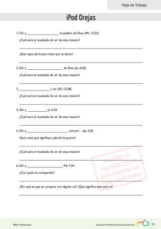 Hoja de Trabajo 
iPod Orejas 
1. Oír y __________________ la palabra de Dios (Mt. 13:23) 
¿Cuál será el resultado de oír de esta manera? 
_____________________________________________________________________ 
¿Qué tipos de frutos crees que se darán? 
_____________________________________________________________________ 
2. Oír y ____________________ de Dios (Jn. 6:45) 
¿Cuál será el resultado de oír de esta manera? 
_____________________________________________________________________ 
3. _________________ y oír (Dt. 12:28) 
¿Cuál será el resultado de oír de esta manera? 
_____________________________________________________________________ 
4. Oír y ___________ Jn. 5:24 
¿Cuál será el resultado de oír de esta manera? 
_____________________________________________________________________ 
5. Oír y _______________________ entraré… Ap. 3:20 
Qué crees que signifique ¿abrirle la puerta? 
_____________________________________________________________________ 
¿Cuál será el resultado de oír de esta manera? 
_____________________________________________________________________ 
6. Oír y ____________________ Mt. 7:24 
¿Con quién es comparado? 
_____________________________________________________________________ 
¿Por qué es que se compara con alguien así? ¿Qué significa esto para ti? 
_____________________________________________________________________ 
EBDV | Adolescentes Asociación Ministerial de Escuela Dominical 11 
 
