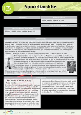 Lección 
3 Palpando el Amor de Dios 
PROPÓSITO 
Que los adolescentes aprendan que fueron creados 
a imagen de Dios quien les ama. Y conocer el amor 
de Dios les llevará también a amar a los demás. 
LECTURA BÍBLICA A ESTUDIAR 
Génesis 1:26-27, 1 Juan 4:19-21, Salmo 133 
VERDAD CENTRAL 
Somos creación especial de Dios. 
“¡Gracias por hacerme tan maravillosamente 
complejo! Tu fino trabajo es maravilloso, lo sé muy 
bien”. 
INTRODUCCIÓN 
VERSÍCULO PARA MEMORIZAR 
Salmo 139:14 (NTV) 
Becky es una bebita de un año que está descubriendo la textura de las cosas. Hace un mes la sentaron 
sobre el grass y empezó a tocarlo, la semana pasada la llevaron a la playa y empezó a sentir la arena. 
Le gusta mucho experimentar qué textura tiene cada cosa que toca, lo suave de la cáscara del durazno 
o las plumas de los pájaros, lo áspero que es la pared de la fachada de su casa (que tiene puntitas de 
cemento), lo frío que puede estar el piso o lo caliente que puede estar su biberón. Ella está en pleno 
descubrimiento de las cosas y disfruta de ello. 
Dios ama a Becky y le ha dado su piel para sentir, palpar las cosas y saber la textura de éstas. 
Nick Vujicic nació sin manos ni piernas. Fue un 4 de diciembre de 1982, en Melbourne, 
Australia, cuando le anuncian a su padre que había nacido Nick, un bebe que presentaba 
una enfermedad que se caracteriza por la carencia de tres de sus extremidades, le faltan 
ambos brazos a nivel de los hombros y la extremidad inferior derecha; y sólo 
tiene un pequeño pie con dos dedos protuberando de su muslo izquierdo. 
Al principio sus padres se sintieron desolados, pero Nick había nacido sano. 
Este año Nick estará cumpliendo 30 años. Nick no nació con todas las partes 
de su cuerpo, pero Dios formó a Nick así y lo ama así. 
Tal vez, nos puede parecer que Dios no ama a Nick o que Dios ama más a Becky que a Nick; 
pero estás equivocado, y a continuación vamos a ver por qué. 
LECCIÓN BÍBLICA 
1. Eres creación de Dios (Gn. 1: 26-27) espiritual con Dios. Cuando el hombre pecó, perdió 
Para el maestro 
El hombre fue hecho después de todas las criaturas: 
esto era tanto un honor como un favor para él. El 
hombre fue hecho para ser una criatura diferente de 
todas las que habían sido hechas hasta entonces. 
El ser humano es la creación suprema del Señor, 
pero ¿Cómo es que somos hechos a semejanza de 
Dios? Muchos creen que este pasaje quiere decir 
que nuestro cuerpo físico se parece a Él. Pero 
obviamente, esta semejanza no es física, porque 
Dios no tiene forma física. Sin duda se refiere a los 
aspectos distintivos del hombre: su intelecto, vida, 
personalidad, emociones y capacidad de comunión 
su condición santa; pero aún retiene su intelecto, 
emociones y voluntad. Nunca llegaremos a ser 
totalmente iguales a Dios, porque Él es nuestro 
Creador supremo. Pero sí tenemos la capacidad 
de reflejar su carácter en nuestro amor, paciencia, 
perdón, bondad y fidelidad, etc. 
Para comenzar, entrégueles las hojas de trabajo y 
pídales que respondan únicamente las preguntas 
de la parte I. Luego de un tiempo escuche 
sus respuestas. Al ver cómo desarrollan sus 
respuestas, al escuchar sus comentarios y ver sus 
reacciones le ayudará a entender mejor cual es su 
12 Asociación Ministerial de Escuela Dominical Adolescentes | EBDV 
 