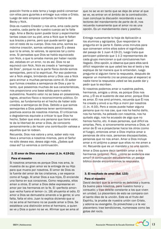 posición frente a este tema y luego podrá conversar 
con ellos para guiarles a entregar sus vidas a Cristo. 
Luego de esto empiece contando la historia de 
Becky y Nick. 
Dios es nuestro Creador y nos ama, ama cada parte 
nuestra, cada parte de nuestro cuerpo así le falte 
algo. Ama a Becky quien puede tocar y experimentar 
tantas cosas con su piel, ama a Nick que le faltan 
sus brazos y pierna, pero que puede sentir igual 
con el resto de su cuerpo. Dios nos ama, somos su 
máxima creación, somos valiosos para Él y desea 
que tú te ames, te valores, te aprecies tal y como 
eres. Si pensabas que Dios se había equivocado 
con Nick, o que lo amaba menos por haber nacido 
así, estabas en un error, no es así. Dios no se 
equivocó con Nick, Nick es creado a “semejanza 
de Dios”, porque no es la parte física donde somos 
semejantes, pero sí la espiritual. Por eso podemos 
ver a Nick alegre, brindando amor y Dios usa a Nick 
para animar a muchas personas como él. El saber 
que fuimos creados a semejanza de Dios y por lo 
tanto, que poseemos muchas de sus características, 
nos proporciona una base sólida para nuestra 
autoestima. Nuestro valor no se basa en posesiones, 
logros, atractivo físico o reconocimiento público. En 
cambio, se fundamenta en el hecho de haber sido 
creados a semejanza de Dios. Debido a que somos 
semejantes a Dios podemos tener sentimientos 
positivos acerca de nosotros mismos. El criticarnos 
o degradarnos equivale a criticar lo que Dios ha 
hecho. Saber que eres una persona que tiene valor, 
te da la libertad de amar a Dios, de conocerlo 
personalmente y de hacer una contribución valiosa a 
aquellos que te rodean. 
Recuerda, Dios nos valora y ama, saber esto nos 
lleva a amarnos a nosotros mismos, pero el Señor 
no sólo desea eso, desea algo más. ¿Sabes qué 
cosa es? Lo veremos a continuación. 
2. El amor de Dios enseña a amar (1 Jn. 4:19-21) 
Para el maestro 
Si nosotros amamos es porque Dios nos ama, la 
muestra de su gran amor es la entrega de su Hijo 
para que muera por nosotros. El amor de Dios es 
la fuente del amor de los cristianos, y se esparce 
como el fuego. Al amar Dios a sus hijos, Él enciende 
una llama en sus corazones. Como respuesta, ellos 
aman a otros. El amar a Dios debe expresarse en 
amor por los hermanos en la fe. El «perfecto amor» 
que «echa fuera el temor» (v. 18) ahuyenta el odio. El 
amor a Dios se demuestra amando a la gente; si uno 
falta, falta el otro. Juan lo explica diciendo que si 
no se ama al hermano no se puede amar a Dios. Se 
establece una distinción entre el hermano, a quien 
se ve y Dios a quien no se ve. Afirmar que se ama al 
que no se ve en tanto que se deja de amar al que 
se ve, es entrar en el ámbito de la contradicción. 
Juan concluye la discusión recordando a sus 
lectores del mandamiento de parte de él, nos 
recuerda nuevamente que el amor no es una 
opción. Es un mandamiento claro y positivo. 
Entrega nuevamente la hoja de Aplicación a 
los alumnos y agrúpalos. Que respondan la 
pregunta en la parte II. Dales unos minutos para 
que conversen entre ellos sobre el significado 
del pasaje de 1 Juan 4:19-21, luego trata que 
participen pidiendo que 1 ó 2 representantes de 
cada grupo mencionen a qué conclusiones han 
llegado. Otra opción, si observa que para ellos será 
difícil responder es que usted les lea el texto y les 
explique de tal manera que lo entiendan, luego 
pregunte si alguien tiene la respuesta, después de 
esperar un momento (no se preocupe al esperar) si 
nadie tiene la respuesta usted se las puede dar y 
pedir que la escriban. 
Si nosotros podemos amar a nuestros padres, 
hermanos, amigos u otros, es porque Dios nos 
ama, y Él es el sustento de ese amor, porque Dios 
es amor. Él nos amó primero, recuerda que Él nos 
ha creado y envió a su Hijo a morir por nosotros 
(1 Jn. 4:10). Pero a veces puede haber alguna 
persona que no nos cae, que nos ha hecho daño, 
nos ha herido, ha peleado con nosotros, nos ha 
quitado algo, nos ha acusado de algo que no 
hemos hecho, etc. A esas personas, qué difícil es 
amarlas. Pero, si sinceramente amamos a Dios, el 
amor de Él va a proyectarse hacia los otros (como 
el fuego), entonces amar a Dios implica amar a 
personas de otra raza, personas discapacitadas, 
personas que no nos aman. Amar a Dios incluye 
amar a mi prójimo a pesar que ellos no me amen a 
mí. Recuerda que es un mandato y no una opción. 
Amar a Dios quiere decir también amar a mis 
hermanos (prójimo). Pero, ¿cómo se evidencia ese 
amor? A continuación estudiaremos un pasaje 
bíblico donde encontraremos la respuesta. 
3. El resultado de amar (Sal. 133) 
Para el maestro 
David declaró que la armonía es deliciosa y buena. 
Es bueno para nosotros, para nuestro honor y 
consuelo; y trae deleite constante a los que viven 
en unidad. Lo placentero de esto se compara con 
el santo óleo de la unción. Este es el fruto del 
Espíritu, la prueba de nuestra unión con Cristo, 
y adorna su evangelio. Es provechoso y a la vez 
placentero; trae bendiciones, numerosas como las 
gotas del rocío. 
EBDV | Adolescentes Asociación Ministerial de Escuela Dominical 13 
 