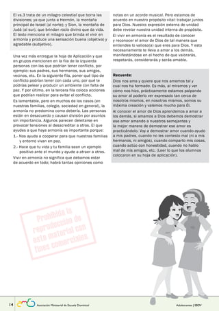 El vs.3 trata de un milagro celestial que borra las 
divisiones; ya que junta a Hermón, la montaña 
principal de Israel (al norte); y Sion, la montaña de 
Judá (al sur), que brindan rocío divino que da vida. 
El texto menciona el milagro que brinda el vivir en 
armonía y produce una sensación buena (objetiva) y 
agradable (subjetivo). 
Lección 
Una vez más entregue la hoja de Aplicación y que 
en grupos mencionen en la fila de la izquierda 
personas con las que podrían tener conflicto, por 
ejemplo: sus padres, sus hermanos, sus amigos, 
vecinos, etc. En la siguiente fila, poner qué tipo de 
conflicto podrían tener con cada uno, por qué te 
podrías pelear y producir un ambiente con falta de 
paz. Y por último, en la tercera fila coloca acciones 
que podrían realizar para evitar el conflicto. 
Es lamentable, pero en muchos de los casos (en 
nuestras familias, colegio, sociedad en general), la 
armonía no predomina como debería. Las personas 
están en desacuerdo y causan división por asuntos 
sin importancia. Algunos parecen deleitarse en 
provocar tensiones al desacreditar a otros. El que 
ayudes a que haya armonía es importante porque: 
1.- Nos ayuda a cooperar para que nuestras familias 
y entorno vivan en paz. 
2.- Hace que tu vida y tu familia sean un ejemplo 
positivo ante el mundo y ayude a atraer a otros. 
Vivir en armonía no significa que debamos estar 
de acuerdo en todo; habrá tantas opiniones como 
notas en un acorde musical. Pero estamos de 
acuerdo en nuestro propósito vital: trabajar juntos 
para Dios. Nuestra expresión externa de unidad 
debe revelar nuestra unidad interna de propósito. 
El vivir en armonía es el resultado de conocer 
y reconocer el amor de Dios de tal manera que 
entiendes lo valioso(a) que eres para Dios. Y esto 
necesariamente te lleva a amar a los demás, 
manifestándose en el hecho de que valorarás, 
respetarás, considerarás y serás amable. 
Recuerda: 
Dios nos ama y quiere que nos amemos tal y 
cual nos ha formado. Es más, al mirarnos y ver 
cómo nos hizo, prácticamente estamos palpando 
su amor al poderlo ver expresado tan cerca de 
nosotros mismos, en nosotros mismos, somos su 
máxima creación y valemos mucho para Él. 
Al conocer el amor de Dios aprendemos a amar a 
los demás, si amamos a Dios debemos demostrar 
ese amor amando a nuestros semejantes y 
la mejor manera de demostrar ese amor es 
practicándolo. Voy a demostrar amor cuando ayudo 
a mis padres, cuando no les contesto mal (ni a mis 
hermanos, ni amigos), cuando comparto mis cosas, 
cuando actúo con honestidad, cuando no hablo 
mal de mis amigos, etc. (Leer lo que los alumnos 
colocaron en su hoja de aplicación). 
14 Asociación Ministerial de Escuela Dominical Adolescentes | EBDV 
 
