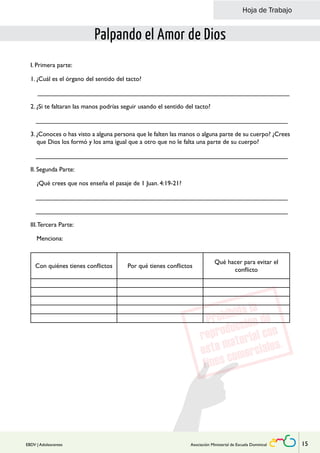 Hoja de Trabajo 
Palpando el Amor de Dios 
I. Primera parte: 
1. ¿Cuál es el órgano del sentido del tacto? 
_______________________________________________________________________ 
2. ¿Si te faltaran las manos podrías seguir usando el sentido del tacto? 
_______________________________________________________________________ 
3. ¿Conoces o has visto a alguna persona que le falten las manos o alguna parte de su cuerpo? ¿Crees 
que Dios los formó y los ama igual que a otro que no le falta una parte de su cuerpo? 
_______________________________________________________________________ 
II. Segunda Parte: 
¿Qué crees que nos enseña el pasaje de 1 Juan. 4:19-21? 
_______________________________________________________________________ 
_______________________________________________________________________ 
III. Tercera Parte: 
Menciona: 
Con quiénes tienes conflictos Por qué tienes conflictos 
Qué hacer para evitar el 
conflicto 
EBDV | Adolescentes Asociación Ministerial de Escuela Dominical 15 
 