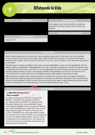 Lección 
4 Olfateando la Vida 
PROPÓSITO 
Enseñar al adolescente que hay diferentes tipos de 
peligros y que Dios les acompañará y cumplirá sus 
promesas escritas en la Biblia, cuando ellos vivan 
esforzándose en conocer la Biblia y vivir conforme a 
ella. 
Josué 1:1-8 
LECTURA BÍBLICA 
VERDAD CENTRAL 
Dios asegura que nos acompaña y cumple sus 
promesas mientras nosotros somos fieles a su 
Palabra. 
“… No te fallaré ni te abandonaré. …sé fuerte y 
muy valiente. Ten cuidado de obedecer todas las 
instrucciones que Moisés te dio. No te desvíes de 
ellas ni a la derecha ni a la izquierda. Entonces te 
irá bien en todo lo que hagas”. 
INTRODUCCIÓN 
VERSÍCULO PARA MEMORIZAR 
Josué 1:5-7 (NTV) 
Pedro estaba preparando la comida que más le gustaba, podía sentir el delicioso olor que emanaba. 
En ese momento toco la puerta su amigo Juan y salió a atenderle iniciando una amena conversación. 
Mientras esto sucedía, Pedro comenzó a percibir un mal olor, como a carbón, era su delicioso plato que se 
le quemaba. 
Muchas cosas a nuestro alrededor tienen olor: unos son agradables y otros muy desagradables. Pero en 
algunos casos, lo agradable o desagradable de un olor no siempre coincidirá con otros. Hay personas que 
no les gusta el olor del cuero, pero para mí es muy agradable ¿Por qué? Porque cuando era niño mi padre 
siempre usaba casacas de cuero y sus abrazos estaban acompañados con ese olor. Si sentía el olor a 
cuero detrás de mí, sabía quién era y me alegraba porque papá estaba nuevamente en casa. 
Algo parecido es nuestra vida, cuando tenemos la confianza de que Dios está con nosotros, sabemos 
que a pesar que podemos pasar por problemas, momentos muy difíciles y dolorosos o por circunstancias 
donde nos darán ganas de hacer lo malo. Dios nos dice que hará algo en esos momentos ¿Quieres saber 
qué? A continuación te lo mostraremos por medio del texto bíblico de Jos. 1:1-8. 
LECCIÓN BÍBLICA 
Pida que respondan la primera pregunta eligiendo 
una de las opciones. Cuando terminen de 
responder pídales que digan sus respuestas, las 
que le servirán como punto de partida para usar el 
mal olor como una ilustración para los momentos 
difíciles. 
Léales Jos. 1:1-2 y haga entender a los 
participantes lo difícil que debió ser para Josué 
enfrentar la muerte de Moisés, y por consiguiente, 
enfrentar el temor de una labor tan delicada como 
dirigir al pueblo de Israel y en medio del temor de 
los peligros de tomar tierras habitadas por gente 
poderosa. 
“Algo huele mal” nos sirve para explicar que en la 
vida experimentamos diferentes peligros, uno de 
1. Algo huele mal (Jos. 1:1-2) 
Para el maestro 
En estos versículos se menciona la muerte de 
Moisés. El contexto nos ayudará a entender 
las implicancias de la muerte de este siervo de 
Dios para Josué, quien era su discípulo. Josué 
acompañaba a Moisés y era su ayudante. Podemos 
decir que las destrezas de Josué como líder fueron 
adquiridas por seguir el modelo de Moisés (Nm. 
11:28). Indudablemente este seguimiento implicó 
una amistad entre Josué y Moisés y por consiguiente 
la muerte de Moisés debió afectar mucho a Josué. 
La experiencia de la pérdida de un ser querido es 
uno de los traumas emocionales más fuertes que 
experimentan las personas. 
16 Asociación Ministerial de Escuela Dominical Adolescentes | EBDV 
 