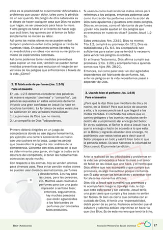 ellos es la posibilidad de experimentar dificultades o 
problemas que causan dolor, tales como la pérdida 
de un ser querido. Un peligro de otra naturaleza es 
el deseo de hacer cualquier cosa que Dios no quiere 
que hagas, es ser provocado para hacer lo malo. 
Y otro peligro es fallar en el intento de hacer algo 
que está bien; hay quienes por el temor de fallar 
simplemente no inician su labor. 
Así como los malos olores no se pueden evitar 
tampoco podemos evitar estos peligros a través de 
nuestras vidas. En ocasiones somos librados no 
atravesándolos y en otras nos vemos sumergidos en 
medio de experiencias dolorosas. 
Así como podemos tomar medidas preventivas 
para aspirar un mal olor, también se pueden tomar 
medidas preventivas que reduzcan el riesgo de ser 
víctimas de los peligros que enfrentamos a través de 
la vida ¿Cómo? 
2. El fabricante de perfumes (Jos. 1:2-5) 
Para el maestro 
En Jos. 1:2-5 debemos considerar dos palabras 
de manera especial “promesa” y “compañía”. Las 
palabras expuestas en estos versículos debieron 
infundir una gran confianza en Josué (lo hace en 
nosotros también). La fortaleza de estos versículos 
se sostienen en dos verdades maravillosas: 
1. La promesa de Dios que no miente. 
2. La compañía de Dios Todopoderoso. 
Si usamos como ilustración los malos olores para 
referirnos a los peligros, entonces podemos usar 
como ilustración los perfumes como la acción de 
Dios para ayudarnos y guiarnos ante estos peligros. 
Dios es, entonces, como el fabricante de perfumes 
¿Quién nos puede ayudar en los peligros que 
atravesemos en nuestras vidas? (Leales Josué 1:2- 
5). 
Estos versículos: Nm. 23:19, Dios no miente; 
Tito 1:2, cumplirá su promesa; Gn 17:1, Dios es 
todopoderoso y Éx. 6:3, les acompañará; son 
suficientes para saber que se tendrá lo necesario 
para vencer los peligros existentes. 
En el Nuevo Testamento, Dios afirma cumplir sus 
promesas (2 Co. 1:20) y acompañarnos a quienes 
somos sus hijos (Mt. 28:20). 
Entonces, así como para tener un olor agradable 
dependemos del fabricante de perfumes. Así, 
ante los peligros en la vida necesitamos pasar a 
depender de Dios. 
3. Usando bien el perfume (Jos. 1:6-8) 
Para el maestro 
¿Para qué le dijo Dios que meditara de día y de 
noche, en la Biblia? Para que actúe de acuerdo 
a ella, y la consecuencia será que llegará a las 
metas trazadas. El contexto nos aclara que el 
camino próspero y los buenos resultados serán 
dentro del cumplimiento del encargo del Señor. 
En otras palabras, el Señor le dice a Josué: haz lo 
que te encargo y hazlo de acuerdo a lo que esta 
en la Biblia y lograrás alcanzar este encargo. No 
podríamos usar estos textos para decir que el 
Señor prospera en todo y saldrá bien todo lo que 
la persona desee. Es solo haciendo la voluntad de 
Dios cuando Él promete bendición. 
Ante la realidad de las dificultades y problemas en 
la vida: ser provocados a hacer lo malo o el temor 
de fallar en las cosas que uno hace, y el hecho que 
Dios afirme que nos acompaña y que cumple sus 
promesas, es algo maravilloso porque contamos 
con Él para vencer las tentaciones y atravesar con 
fortaleza los momentos difíciles. 
Dios dijo a Josué que cumplirá sus promesas y 
le acompañará, luego le dijo algo más, le dijo 
que debe esforzarse y ser valiente. Josué tenía 
una gran tarea que cumplir y las cosas no serían 
tan fáciles. Si bien es cierto que contaba con el 
cuidado de Dios, él tenía una responsabilidad, 
debía poner de su parte. Podemos entender que el 
esfuerzo y valentía debían imprimirse en hacer lo 
que dice Dios. Es de esta manera que tendría éxito. 
Primero deberá dirigirles en un juego de 
competencia donde se use alguna herramienta, 
por ejemplo una carrera sosteniendo un huevo 
con una cuchara en la boca. Luego les pedirá 
que desarrollen la pregunta dos: análisis de la 
competencia. Converse con ellos acerca de lo que 
es determinante para ganar, sin lugar a dudas es la 
destreza del competidor, el tener las herramientas 
adecuadas ayuda mucho. 
Con respecto a los aromas, hoy se venden aromas 
para diversos usos. Para evitar percibir malos olores 
se pueden usar diversos aromatizantes, perfumes 
y desodorantes. Los hay para 
las casas, para las personas, 
etc. Muchos usan colonias o 
perfumes para dar una grata 
impresión o sentirse bien; 
entonces, seguramente, 
hay muchas personas 
que están agradecidas 
a los fabricantes de 
perfumes por brindarles 
tales productos. 
EBDV | Adolescentes Asociación Ministerial de Escuela Dominical 17 
 
