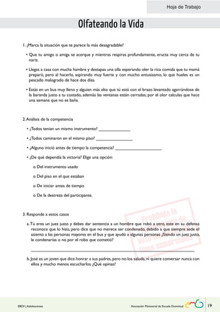 Hoja de Trabajo 
Olfateando la Vida 
1. ¿Marca la situación que te parece la más desagradable? 
• Que tu amigo o amiga se acerque y mientras respiras profundamente, eructa muy cerca de tu 
nariz. 
• Llegas a casa con mucha hambre y destapas una olla esperando oler la rica comida que tu mamá 
preparó, pero al hacerlo, aspirando muy fuerte y con mucho entusiasmo, lo que hueles es un 
pescado malogrado de hace dos días. 
• Estás en un bus muy lleno y alguien más alto que tú está con el brazo levantado agarrándose de 
la baranda justo a tu costado, además las ventanas están cerradas; por el olor calculas que hace 
una semana que no se baña. 
2. Análisis de la competencia 
• ¿Todos tenían un mismo instrumento? _____________ 
• ¿Todos caminaron en el mismo piso? _______________ 
• ¿Alguno inició antes de tiempo la competencia? ___________________ 
• ¿De qué dependía la victoria? Elige una opción: 
o Del instrumento usado 
o Del piso en el que estaban 
o De iniciar antes de tiempo 
o De la destreza del participante. 
3. Responde a estos casos 
a. Tú eres un juez justo y debes dar sentencia a un hombre que robó a otro, este en su defensa 
reconoce que lo hizo, pero dice que no merece ser condenado, debido a que siempre sede el 
asiento a las personas mayores en el bus y que ayudó a algunas personas ¿Siendo un juez justo, 
le condenarías o no por el robo que cometió? 
___________________________________________________________________ 
b. José es un joven que dice honrar a sus padres, pero no los saluda, ni quiere conversar nunca con 
ellos y mucho menos escucharlos ¿Qué opinas? 
EBDV | Adolescentes Asociación Ministerial de Escuela Dominical 19 
 