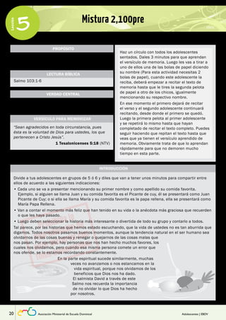 Lección 
5 Mistura 2,100pre 
PROPÓSITO 
Que los adolescentes valoren las diferentes maneras 
con las que Dios bendice sus vidas. 
LECTURA BÍBLICA 
VERDAD CENTRAL 
Salmo 103:1-6 
Dios nos bendice más allá de lo que podemos 
pensar o entender. 
Haz un círculo con todos los adolescentes 
sentados. Dales 3 minutos para que aprendan 
el versículo de memoria. Luego les vas a tirar a 
uno de ellos una de las bolas de papel diciendo 
su nombre (Para esta actividad necesitas 2 
bolas de papel), cuando este adolescente la 
reciba, deberá empezar a recitar el texto de 
memoria hasta que le tires la segunda pelota 
de papel a otro de los chicos, igualmente 
mencionando su respectivo nombre. 
En ese momento el primero dejará de recitar 
el verso y el segundo adolescente continuará 
recitando, desde donde el primero se quedó. 
Luego la primera pelota al primer adolescente 
y se repetirá lo mismo hasta que hayan 
completado de recitar el texto completo. Puedes 
seguir haciendo que repitan el texto hasta que 
veas que ya tienen el versículo aprendido de 
memoria. Obviamente trata de que lo aprendan 
rápidamente para que no demoren mucho 
tiempo en esta parte. 
VERSÍCULO PARA MEMORIZAR 
“Sean agradecidos en toda circunstancia, pues 
ésta es la voluntad de Dios para ustedes, los que 
pertenecen a Cristo Jesús”. 
1 Tesalonicenses 5:18 (NTV) 
INTRODUCCIÓN 
Divide a tus adolescentes en grupos de 5 ó 6 y diles que van a tener unos minutos para compartir entre 
ellos de acuerdo a las siguientes indicaciones: 
• Cada uno se va a presentar mencionando su primer nombre y como apellido su comida favorita. 
Ejemplo, si alguien se llama Juan y su comida favorita es el Picante de cuy, él se presentará como Juan 
Picante de Cuy; o si ella se llama María y su comida favorita es la papa rellena, ella se presentará como 
María Papa Rellena. 
• Van a contar el momento más feliz que han tenido en su vida o la anécdota más graciosa que recuerden 
o que les haya pasado. 
• Luego deben seleccionar la historia más interesante o divertida de todo su grupo y contarlo a todos. 
Tal parece, por las historias que hemos estado escuchando, que la vida de ustedes no es tan aburrida que 
digamos. Todos nosotros pasamos buenos momentos, aunque la tendencia natural en el ser humano sea 
olvidarnos de las cosas buenas y renegar o quejarnos de las cosas malas que 
nos pasan. Por ejemplo, hay personas que nos han hecho muchos favores, los 
cuales nos olvidamos, pero cuando esa misma persona comete un error que 
nos ofende, se lo estamos recordando constantemente. 
En la parte espiritual sucede similarmente, muchas 
veces no avanzamos o nos estancamos en la 
vida espiritual, porque nos olvidamos de los 
beneficios que Dios nos ha dado. 
El salmista David a través de este 
Salmo nos recuerda la importancia 
de no olvidar lo que Dios ha hecho 
por nosotros. 
20 Asociación Ministerial de Escuela Dominical Adolescentes | EBDV 
 