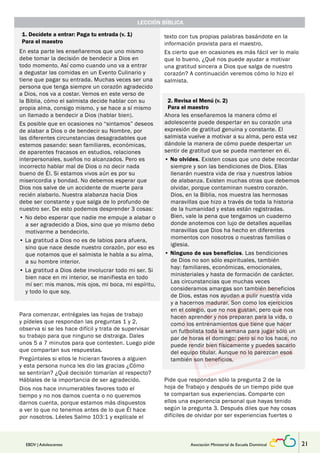 LECCIÓN BÍBLICA 
1. Decídete a entrar: Paga tu entrada (v. 1) 
Para el maestro 
En esta parte les enseñaremos que uno mismo 
debe tomar la decisión de bendecir a Dios en 
todo momento. Así como cuando uno va a entrar 
a degustar las comidas en un Evento Culinario y 
tiene que pagar su entrada. Muchas veces ser una 
persona que tenga siempre un corazón agradecido 
a Dios, nos va a costar. Vemos en este verso de 
la Biblia, cómo el salmista decide hablar con su 
propia alma, consigo mismo, y se hace a sí mismo 
un llamado a bendecir a Dios (hablar bien). 
Es posible que en ocasiones no “sintamos” deseos 
de alabar a Dios o de bendecir su Nombre, por 
las diferentes circunstancias desagradables que 
estemos pasando: sean familiares, económicas, 
de aparentes fracasos en estudios, relaciones 
interpersonales, sueños no alcanzados. Pero es 
incorrecto hablar mal de Dios o no decir nada 
bueno de Él. Si estamos vivos aún es por su 
misericordia y bondad. No debemos esperar que 
Dios nos salve de un accidente de muerte para 
recién alabarlo. Nuestra alabanza hacia Dios 
debe ser constante y que salga de lo profundo de 
nuestro ser. De esto podemos desprender 3 cosas: 
• No debo esperar que nadie me empuje a alabar o 
a ser agradecido a Dios, sino que yo mismo debo 
motivarme a bendecirlo. 
• La gratitud a Dios no es de labios para afuera, 
sino que nace desde nuestro corazón, por eso es 
que notamos que el salmista le habla a su alma, 
a su hombre interior. 
• La gratitud a Dios debe involucrar todo mi ser. Si 
bien nace en mi interior, se manifiesta en todo 
mí ser: mis manos, mis ojos, mi boca, mi espíritu, 
y todo lo que soy. 
Para comenzar, entrégales las hojas de trabajo 
y pídeles que respondan las preguntas 1 y 2, 
observa si se les hace difícil y trata de supervisar 
su trabajo para que ninguno se distraiga. Dales 
unos 5 a 7 minutos para que contesten. Luego pide 
que compartan sus respuestas. 
Pregúntales si ellos le hicieran favores a alguien 
y esta persona nunca les dio las gracias ¿Cómo 
se sentirían? ¿Qué decisión tomarían al respecto? 
Háblales de la importancia de ser agradecido. 
Dios nos hace innumerables favores todo el 
tiempo y no nos damos cuenta o no queremos 
darnos cuenta, porque estamos más dispuestos 
a ver lo que no tenemos antes de lo que Él hace 
por nosotros. Léeles Salmo 103:1 y explícale el 
texto con tus propias palabras basándote en la 
información provista para el maestro. 
Es cierto que en ocasiones es más fácil ver lo malo 
que lo bueno, ¿Qué nos puede ayudar a motivar 
una gratitud sincera a Dios que salga de nuestro 
corazón? A continuación veremos cómo lo hizo el 
salmista. 
2. Revisa el Menú (v. 2) 
Para el maestro 
Ahora les enseñaremos la manera cómo el 
adolescente puede despertar en su corazón una 
expresión de gratitud genuina y constante. El 
salmista vuelve a motivar a su alma, pero esta vez 
dándole la manera de cómo puede despertar un 
sentir de gratitud que se pueda mantener en él. 
• No olvides. Existen cosas que uno debe recordar 
siempre y son las bendiciones de Dios. Ellas 
llenarán nuestra vida de risa y nuestros labios 
de alabanza. Existen muchas otras que debemos 
olvidar, porque contaminan nuestro corazón. 
Dios, en la Biblia, nos muestra las hermosas 
maravillas que hizo a través de toda la historia 
de la humanidad y estas están registradas. 
Bien, vale la pena que tengamos un cuaderno 
donde anotemos con lujo de detalles aquellas 
maravillas que Dios ha hecho en diferentes 
momentos con nosotros o nuestras familias o 
iglesia. 
• Ninguno de sus beneficios. Las bendiciones 
de Dios no son sólo espirituales, también 
hay: familiares, económicas, emocionales, 
ministeriales y hasta de formación de carácter. 
Las circunstancias que muchas veces 
consideramos amargas son también beneficios 
de Dios, estas nos ayudan a pulir nuestra vida 
y a hacernos madurar. Son como los ejercicios 
en el colegio, que no nos gustan, pero que nos 
hacen aprender y nos preparan para la vida, o 
como los entrenamientos que tiene que hacer 
un futbolista toda la semana para jugar sólo un 
par de horas el domingo; pero si no los hace, no 
puede rendir bien físicamente y puedes sacarlo 
del equipo titular. Aunque no lo parezcan esos 
también son beneficios. 
Pide que respondan sólo la pregunta 2 de la 
hoja de Trabajo y después de un tiempo pide que 
te compartan sus experiencias. Comparte con 
ellos una experiencia personal que hayas tenido 
según la pregunta 3. Después diles que hay cosas 
difíciles de olvidar por ser experiencias fuertes o 
EBDV | Adolescentes Asociación Ministerial de Escuela Dominical 21 
 