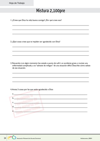 Lección 
Hoja de Trabajo 
Mistura 2,100pre 
1. ¿Crees que Dios ha sido bueno contigo? ¿Por qué crees eso? 
_____________________________________________________________________ 
_____________________________________________________________________ 
_____________________________________________________________________ 
2. ¿Qué cosas crees que te impiden ser agradecido con Dios? 
_____________________________________________________________________ 
_____________________________________________________________________ 
_____________________________________________________________________ 
3. Recuerda si en algún momento has estado a punto de sufrir un accidente grave, o tuviste una 
enfermedad complicada, o te “salvaste de milagro” de una situación difícil. Describe cómo saliste 
de esa situación. 
_____________________________________________________________________ 
_____________________________________________________________________ 
_____________________________________________________________________ 
4. Anota 5 cosas por las que estés agradecido a Dios 
a. __________________________________________________________________ 
b. __________________________________________________________________ 
c. __________________________________________________________________ 
d. __________________________________________________________________ 
e. __________________________________________________________________ 
24 Asociación Ministerial de Escuela Dominical Adolescentes | EBDV 
 