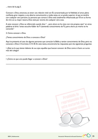 ... viene de la pág 5. 
Conocer a Dios, entonces, es tener una relación vital con Él, caracterizada por la fidelidad, el amor, plena 
confianza, gran respeto y una abierta comunicación; y todas estas, en un grado superior al que se tendría 
con cualquier otra persona. La persona que conoce a Dios está totalmente influenciada por Él en su forma 
de vivir, es su mayor tesoro, Dios está por encima de cualquier otra cosa. 
A este conocer a Dios se refiere Job cuando dice: “…pero ahora te he visto con mis propios ojos” en otras 
palabras el diría: “antes escuche hablar de Ti (teniendo conocimiento de Ti), pero ahora yo mismo te he 
conocido” 
3. Cómo conocer a Dios. 
¿Tienes conocimiento de Dios o conoces a Dios? 
Aquí te presento el caso de algunas personas que conocían la Biblia y tenían conocimiento de Dios, pero no 
conocían a Dios: 2 Corintios 3:14-18. En este texto, encontrarás las respuestas para las siguientes preguntas: 
• ¿Qué es lo que tienen delante de sus ojos aquellos que buscan conocer de Dios como si fuera un curso 
más del colegio? 
______________________________________________________________________________ 
• ¿Cómo es que uno puede llegar a conocer a Dios? 
______________________________________________________________________________ 
EBDV | Adolescentes Asociación Ministerial de Escuela Dominical 25 
 