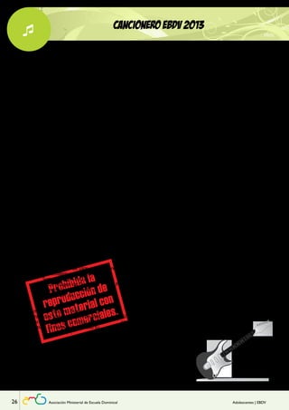 Lección 
 CANCIONERO EBDV 2013 
COMO TÚ 
1 
En todo lugar yo quiero ser 
//como Tú// mi Jesús 
En mi corazón viviendo estás 
Soy feliz por tu amor mi Jesús. 
2 
Él viendo siempre está 
con dulce amor. 
Nada puedo ocultarle 
me conoce bien. 
//Mi Jesús, sólo tú// 
Coro 
//Tú lo ves todo, lo sabes todo// 
//Mi Jesús, soy feliz 
Puedo ver tu amor// 
Mi Jesús. 
(Rep. todo) 
TU DULCE VOZ 
Señor que hermoso es 
escuchar tu dulce voz. 
1 
Puedo oír tu dulce voz 
hablándome al corazón. 
Puedo sentir tu gran amor, 
oírte siempre es lo mejor. 
coro 
Tu palabra, Señor, 
es la voz que me guía hacia Ti. 
Tus consejos dan paz. 
Eres Tú lo mejor que pude hallar. 
//Puedo oír, oír 
tu dulce, dulce voz// 
Puedo… oír… tu dulce voz. 
GUÍAME 
1 
Si tú eres obediente 
con mente y corazón, 
tú eres ante Dios 
un agradable olor. 
///Uhh, ahh/// 
Un agradable olor. 
2 
//Eres tú Jesús mi buen ejemplo. 
Guíame Señor a hacer lo bueno. 
Guíame Jesús a ser correcto. 
¡Guíame!// 
3 
Guíame a buenos pensamientos 
Lléname de gratos sentimientos 
Llena de bondad 
mi mente y corazón 
¡Guíame! 
Guíame Señor a hacer lo bueno 
Hazme por tu amor olor fragante 
Llena de bondad 
mi mente y corazón 
¡Guíame! 
coro 
///¡Guíame!/// 
¡Guíame Señor! (bis) 
(Rep. todo) 
(Rep. 1) 
EBDV 
///E-B-D-V/// (bis) 
1 
//Tu Palabra es 
lámpara a mis pies 
y lumbrera en mi caminar// 
2 
Enséñame (enséñame) 
Corrígeme (corrígeme) 
Escudríñame en tu verdad. 
///E-B-D-V/// 
//Quiero aprender más en la 
EBDV, 
quiero conocerte más. 
Quiero saber más, 
mucho más, de Jesús; 
de Aquel que por mí murió// 
///E-B-D-V/// 
(Rep. 1) 
//y lumbrera en mi caminar// 
E-B-D-V. 
••••••• 
BENDICIONES 
//Bendiciones, bendiciones// 
Coro 1 
//Todo lo bueno, 
todo lo bello, 
todo lo santo 
¡viene de Dios!// 
Saboreemos de las cosas buenas, 
Dios ofrece siempre su amor. 
En su perfección Él nunca cambia. 
Dios me ama. 
Y disfruta de las cosas bellas, 
Dios ofrece siempre lo mejor. 
Dios regala a todo el que le busca 
bendiciones, bendiciones, 
bendiciones. 
(Repetir) 
Coro 2 
Todo lo bueno… (Todo lo bueno) 
Todo lo bello… (Todo lo bello) 
Todo lo santo… (Todo lo santo) 
¡Viene de Dios! 
SOMOS IMAGEN 
1 
Dame la mano 
Tú eres mi hermano 
Dame un abrazo… Te amo. 
coro 
Somos imagen de Él, 
Somos imagen de Dios, 
Somos su imagen y su creación. 
Somos imagen de Él, 
Somos imagen de Dios, 
Somos hermanos, hermanos de 
amor. (bis) 
2 
Ama a tu prójimo dice el Señor, 
Pues todos somos imagen de Dios. 
Claro mensaje en la Biblia dejó: 
“Ama a tu hermano con todo tu 
amor”. 
3 
Dame la mano 
Tú eres mi hermano 
¡Dame un abrazo… Te amo! 
(Rep. coro – 2 - 3) 
26 Asociación Ministerial de Escuela Dominical Adolescentes | EBDV 
 