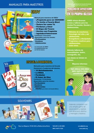 Lección 
MANUALES PARA MAESTROS 
EBDV 
Manual para maestros de EBDV 
• ¡Prepárate para ser GRANDE! 
• ¡Te invito a Pasarla Bien! 
• Quiero Ser como Tú 
• Perdonar y Amar 
• El Mapa del Tesoro 
• Hechos con Propósito 
• lapalabra@micorazon 
Contienen 5 lecciones 
disponibles para los niveles: 
- Pre-Escolares 
- Escolares 
- Adolescentes 
Los manuales de EBDV 
se complementan con 
un CD de música. 
ESCUELA DOMINICAL 
Manuales para maestros de Escuela 
Dominical y Cuadernos del alumno. 
• 10 Mandamientos* 
• La Biblia* 
• Parábolas 
• El Amor de Dios 
Contienen 12 lecciones 
disponibles para los niveles: 
- Pre-Escolares 
- Escolares 
- Adolescentes 
- *Adultos (para líderes de Estudio Bíblico) 
AMED ofrece diversos 
cursos y talleres para los 
niveles Pre-escolar, Escolar y 
Adolescentes. 
• Métodos de enseñanza. 
• Psicología del niño y del 
adolescente. 
• Evangelismo y discipulado. 
• Programas creativos para 
adolescentes. 
• entre otros. 
Además talleres de 
manualidades, teatro, 
coreografía, etc. 
Las clases se inician en 
febrero. 
Mayores informes: 
Telf: (0511) 435-3802 
RPC: 9-8771-7235 
amed@ebdv.org 
Además contamos con 
una amplia gama de 
separadores y tarjetas 
con atractivos diseños 
y mensajes cristianos. 
SOUVENIRS 
Psje. Los Nísperos 170 Of. 202 La Molina (Lima-Perú) Telf: (0511) 435-3802 amed@ebdv.org 
RPC: 9-8771-7235 www.ebdv.org 
28 Asociación Ministerial de Escuela Dominical Adolescentes | EBDV 
