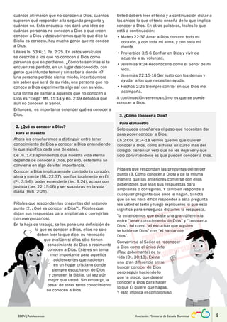 cuántos afirmaron que no conocen a Dios, cuantos 
supieron qué responder a la segunda pregunta y 
cuántos no. Esta encuesta nos dará una idea de 
cuántas personas no conocen a Dios o que creen 
conocer a Dios y descubriremos que lo que dice la 
Biblia es correcto, hay mucha gente que no conoce 
a Dios. 
Léales Is. 53:6; 1 Pe. 2:25. En estos versículos 
se describe a los que no conocen a Dios como 
personas que se perdieron. ¿Cómo te sentirías si te 
encuentras perdido, en un lugar desconocido, con 
gente que infunde temor y sin saber a donde ir? 
Una persona perdida siente miedo, incertidumbre 
sin saber qué será de su vida, una persona que no 
conoce a Dios experimenta algo así con su vida. 
Una forma de llamar a aquellos que no conocen a 
Dios es “ciego” Mt. 15:14 y Ro. 2:19 debido a que 
aún no conocen al Señor. 
Entonces, es importante entender qué es conocer a 
Dios. 
2. ¿Qué es conocer a Dios? 
Para el maestro 
Ahora les enseñaremos a distinguir entre tener 
conocimiento de Dios y conocer a Dios entendiendo 
lo que significa cada una de estas. 
De Jn. 17:3 aprendemos que nuestra vida eterna 
depende de conocer a Dios, por ello, este tema se 
convierte en algo de vital importancia. 
Conocer a Dios implica amarle con todo tu corazón, 
alma y mente (Mt. 22:37), confiar totalmente en Él 
(Pr. 3:5-6), poder entenderle (Jer. 9:24), actuar con 
justicia (Jer. 22:15-16) y ver sus obras en la vida 
diaria (Hch. 2:25). 
Pídales que respondan las preguntas del segundo 
punto (2. ¿Qué es conocer a Dios?). Pídales que 
digan sus respuestas para ampliarlas o corregirlas 
(sin avergonzarlos). 
En la hoja de trabajo, se les pone una definición de 
lo que es conocer a Dios, ellos no solo 
deben leer lo que dice, es necesario 
que evalúen si ellos sólo tienen 
conocimiento de Dios o realmente 
conocen a Dios. Este es un tema 
muy importante para aquellos 
adolescentes que nacieron 
en un hogar cristiano donde 
siempre escucharon de Dios 
y conocen la Biblia, tal vez aún 
mejor que usted. Sin embargo, a 
pesar de tener tanto conocimiento 
no conocen a Dios. 
Usted deberá leer el texto y a continuación dictar a 
los chicos lo que el texto enseña de lo que implica 
conocer a Dios. En otras palabras, leales lo que 
está a continuación: 
• Mateo 22:37 Amar a Dios con con todo mi 
corazón, y con toda mi alma, y con toda mi 
mente. 
• Proverbios 3:5-6 Confiar en Dios y vivir de 
acuerdo a su voluntad. 
• Jeremías 9:24 Reconocerle como el Señor de mi 
vida. 
• Jeremías 22:15-16 Ser justo con los demás y 
ayudar a los que necesitan ayuda. 
• Hechos 2:25 Siempre confiar en que Dios me 
acompaña. 
A continuación veremos cómo es que se puede 
conocer a Dios. 
3. ¿Cómo conocer a Dios? 
Para el maestro 
Solo queda enseñarles el paso que necesitan dar 
para poder conocer a Dios. 
En 2 Cor. 3:14-18 vemos que los que quieren 
conocer a Dios, como si fuera un curso más del 
colegio, tienen un velo que no les deja ver y que 
solo convirtiéndose es que pueden conocer a Dios. 
Pídales que respondan las preguntas del tercer 
punto (3. Cómo conocer a Dios) y de la misma 
manera que las anteriores converse con ellos 
pidiéndoles que lean sus respuestas para 
ampliarlas o corregirlas. Y también responda a 
cualquier pregunta que ellos le hagan. Si nota 
que se les hará difícil responder a esta pregunta 
lea usted el texto y luego explíqueles lo que esto 
significa para enseguida dictarles la respuesta. 
Ya entendemos que existe una gran diferencia 
entre “tener conocimiento de Dios” y “conocer a 
Dios”; tal como “el escuchar que alguien 
te hable de Dios” con “el hablar con 
Dios”. 
Convertirse al Señor es reconocer 
a Dios como el único Jefe 
(Rey, gobernante) de tu 
vida (Dt. 30:10). Existe 
una gran diferencia entre 
buscar conocer de Dios 
pero seguir haciendo lo 
que te place, que desear 
conocer a Dios para hacer 
lo que Él quiere que hagas. 
Y esto implica el compromiso 
EBDV | Adolescentes Asociación Ministerial de Escuela Dominical 5 
 