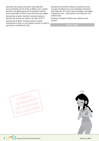 voluntario de buscar conocerle más cada día 
comunicándote con Él al leer la Biblia, orar y asistir 
siempre a la iglesia para que te enseñen más de 
Dios y aprendas a hacer lo que Él quiere que hagas. 
Convertirse al señor también involucra tomar la 
decisión de amarle con todo tu ser (Mt. 22:37). 
Convertirse al Señor involucra decidir confiar 
totalmente en Dios, lo cual implica confiar en todo lo 
que dice en la Biblia (Ef. 2:8). Hoja de Trabajo 
Lección 
Cuando te conviertes a Dios es cuando se inicia 
una gran amistad en la cual necesitas conocerle 
más cada día. Te invito a que le aceptes y así digas 
al igual que Job: …pero ahora te he visto con mis 
propios ojos. 
Invíteles a aceptar al Señor por medio de una 
oración. 
6 Asociación Ministerial de Escuela Dominical Adolescentes | EBDV 
 