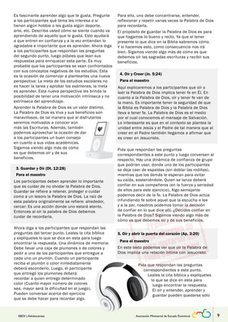 Es fascinante aprender algo que te gusta. Pregunte 
a los participantes qué tema les interesa o si 
tienen algún hobbie o les gusta algún deporte, 
arte, etc. Describa usted cómo se siente cuando va 
aprendiendo de aquello que le gusta. Esto ayudará 
a que entren en confianza y a la vez entiendan lo 
agradable e importante que es aprender. Ahora diga 
a los participantes que respondan las preguntas 
del segundo punto, luego pídales que lean sus 
respuestas para enriquecer esta parte. Es muy 
probable que los participantes se vean confrontados 
con sus conceptos negativos de los estudios. Esta 
es la ocasión de comenzar a plantearles una nueva 
perspectiva: La meta de los estudios escolares no 
es hacer la tarea y aprobar los exámenes, la meta 
es aprender. Esta nueva perspectiva les brinda la 
posibilidad de tener una motivación intrínseca y no 
extrínseca del aprendizaje. 
Aprender la Palabra de Dios es un valor distinto. 
La Palabra de Dios es Viva y sus beneficios son 
maravillosos, de tal manera que al disfrutarlos 
seremos motivados a conocer aún 
más las Escrituras. Además, también 
podemos aprovechar la ocasión de dar 
a los participantes un buen consejo 
en cuanto a sus vidas académicas. 
Sigamos viendo algo más de cómo 
es que debemos oír y de sus 
beneficios. 
Para ello, uno debe concentrarse, entender, 
reflexionar y repetir varias veces la Palabra de Dios 
para recordarla. 
El propósito de guardar la Palabra de Dios es para 
que hagamos lo bueno y recto. Ya que al tener 
presente lo que dice en la Biblia sabremos cómo. 
Y si hacemos esto, como consecuencia nos irá 
bien. Sigamos viendo algo más de cómo es que 
debemos oír las sagradas escrituras y recibir sus 
beneficios. 
4. Oír y Creer (Jn. 5:24) 
Para el maestro 
Aquí explicaremos a los participantes que oír o 
leer la Palabra de Dios implica tener fe en Él. En 
cuanto a la Palabra de Dios, oír y tener fe van de 
la mano. Es importante tener la seguridad de que 
la Biblia es Palabra de Dios y la Palabra de Dios 
lleva a tener fe. La Palabra de Dios es el medio 
por el cual conocemos el mensaje de Salvación. 
Lo interesante es que en el contexto se plantea la 
unidad entre Jesús y el Padre de tal manera que al 
creer en el Padre también llegamos a afirmar que 
es creer en Jesucristo. 
Pida que respondan las preguntas 
correspondientes a este punto y luego conversen al 
respecto. Hay una dinámica de confianza de grupo 
que podrían usar, donde uno de los participantes 
se deja caer de espaldas (sin doblar las rodillas), 
mientras que los demás le esperan para evitar 
su caída, sosteniéndole. Quien se lanza deberá 
confiar en sus compañeros (en la fuerza y seriedad 
de ellos para este ejercicio). Algo semejante 
podemos decir de la fe. La Palabra de Dios actúa 
infundiendo fe sobre aquel que la escucha o lee 
y a la par, nosotros podemos tomar la decisión 
de confiar en lo que dice allí. ¿Decides confiar en 
la Palabra de Dios? Sigamos viendo algo más de 
cómo es que debemos oír y de sus beneficios. 
3. Guardar y Oír (Dt. 12:28) 
Para el maestro 
Los participantes deben aprender lo importante 
que es cuidar de no olvidar la Palabra de Dios. 
Guardar se refiere a retener, proteger o cuidar 
como a un tesoro la Palabra de Dios. La raíz de 
esta palabra originalmente se refiere: alrededor, 
cercar: Es una acción donde uno estará atento. 
Entonces al oír la palabra de Dios debemos 
cuidar de recordarla. 
Ahora diga a los participantes que respondan las 
preguntas del tercer punto. Leales la cita bíblica 
y explíqueles lo que se dice en esta para luego 
encontrar la respuesta. Una dinámica de memoria: 
Debe llevar una caja de plumones o de colores y 
pedir a uno de los participantes que entregue a 
cada uno un plumón. Cuando un participante 
reciba el plumón o color inmediatamente 
deberá esconderlo. Luego, el participante 
que entregó los plumones deberá 
recordar a quien entrego determinado 
color (Cuanto mayor número de colores 
sea, mayor será la dificultad en el juego). 
Pueden conversar acerca del ejercicio 
que se debe hacer para recordar algo. 
5. Oír y abrir la puerta del corazón (Ap. 3:20) 
Para el maestro 
En este texto podemos ver que oír la Palabra de 
Dios implica una relación íntima con Jesucristo. 
Pida que respondan las preguntas 
correspondientes a este punto. 
Leales la cita bíblica y explíqueles 
lo que se dice en esta para 
luego encontrar la respuesta. 
El oír y entender, aprender y 
guardar pueden quedarse sólo 
EBDV | Adolescentes Asociación Ministerial de Escuela Dominical 9 
 