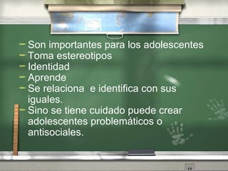 Son importantes para los adolescentes Toma estereotipos Identidad Aprende Se relaciona  e identifica con sus iguales. Sino se tiene cuidado puede crear adolescentes problemáticos o antisociales.  