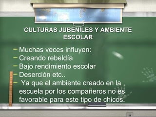 CULTURAS JUBENILES Y AMBIENTE  ESCOLAR Muchas veces influyen: Creando rebeld í a Bajo rendimiento escolar Deserci ón etc.. Ya que el ambiente creado en la escuela por los compañeros no es favorable para este tipo de chicos.  