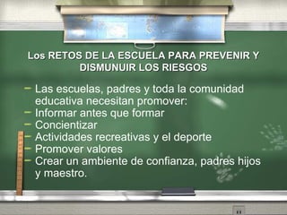 Los RETOS DE LA ESCUELA PARA PREVENIR Y DISMUNUIR LOS RIESGOS Las escuelas, padres y toda la comunidad educativa necesitan promover: Informar antes que formar Concientizar Actividades recreativas y el deporte Promover valores Crear un ambiente de confianza, padres hijos y maestro. 