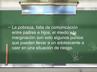 La pobreza, falta de comunicaci ón entre padres e hijos, el miedo y la marginación son solo algunos puntos que pueden llevar a un adolescente a caer en una situación de riesgo. 