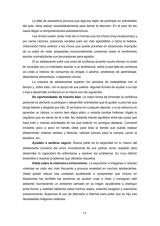 11
La falta de autoestima provoca que algunos dejen de participar en actividades
del aula, otros actúan escandalosamente para llamar la atención. En el peor de los
casos llegan a comportamientos autodestructivos.
Las chicas suelen dudar más de sí mismas que los chicos (hay excepciones) y
por varias razones: presiones sociales para ser más agradables o hacia la belleza;
maduración física anterior a los chicos que puede ponerlas en situaciones impropias
de su edad sin estar preparadas emocionalmente; presiones sobre el rendimiento
escolar contradictorias con las presiones para agradar.
Si su adolescente sufre una crisis de confianza durante mucho tiempo no dude
en consultar con un orientador escolar o un profesional, sobre si esa falta de confianza
va unida a indicios de consumos de drogas o alcohol, problemas de aprendizaje,
desórdenes alimenticios, o depresión clínica.
La mayoría de adolescentes superan los periodos de inestabilidad con el
tiempo y, sobre todo, con el apoyo de sus padres. Algunas formas de ayudar a su hijo
o hija a desarrollar confianza en sí mismo son las siguientes:
De oportunidades de hacerlo bien. La mejor forma de fomentar la confianza
personal es alentarlo a participar o desarrollar actividades que le gusten o para las que
tenga talento y elogiarlo por ello. Si es bueno en cualquier deporte, o si se esfuerza en
aprender un idioma, o cocina bien algún plato, o redacta bonitas historias: dígale lo
orgulloso que se siente de él o ella. No obstante intente equilibrar entre las cosas que
hace bien y nuevas actividades en las que todavía no consigue destacar. Conviene
iniciarlos poco a poco en tareas útiles para toda la familia que pueda realizar
eficazmente: ordenar recibos y facturas, calcular precios para la compra, poner la
lavadora, etc.
Ayúdelo a sentirse seguro. Buena parte de la seguridad en sí mismo del
adolescente proviene del amor incondicional de sus padres como respaldo para
desarrollar la capacidad de enfrentarse y resolver los problemas. Es muy distinto
enseñarle a resolver problemas que dárselos resueltos.
Hable sobre la violencia o el terrorismo. La exposición a imágenes o noticias
violentas es cada vez más frecuente y provoca ansiedad en muchos adolescentes.
Usted puede reducir esa ansiedad ayudándole a comprender que incluso en
situaciones tan terribles las personas se ayudan unas a otras y consiguen salir
adelante; favoreciendo un ambiente calmado en su hogar; ayudándole a distinguir
entre ficción y realidad hablando sobre hechos reales, evitando exagerar y reaccionar
excesivamente. Supervise el uso de televisión e Internet para evitar que su hijo vea
demasiadas imágenes violentas.
 