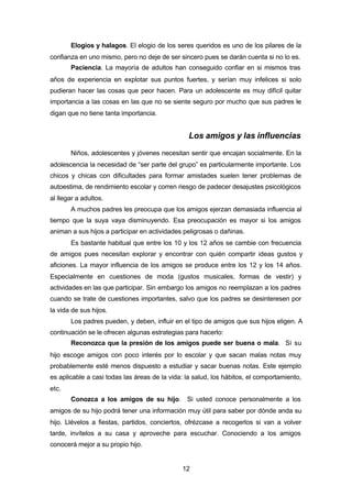 12
Elogios y halagos. El elogio de los seres queridos es uno de los pilares de la
confianza en uno mismo, pero no deje de ser sincero pues se darán cuenta si no lo es.
Paciencia. La mayoría de adultos han conseguido confiar en si mismos tras
años de experiencia en explotar sus puntos fuertes, y serían muy infelices si solo
pudieran hacer las cosas que peor hacen. Para un adolescente es muy difícil quitar
importancia a las cosas en las que no se siente seguro por mucho que sus padres le
digan que no tiene tanta importancia.
Los amigos y las influencias
Niños, adolescentes y jóvenes necesitan sentir que encajan socialmente. En la
adolescencia la necesidad de “ser parte del grupo” es particularmente importante. Los
chicos y chicas con dificultades para formar amistades suelen tener problemas de
autoestima, de rendimiento escolar y corren riesgo de padecer desajustes psicológicos
al llegar a adultos.
A muchos padres les preocupa que los amigos ejerzan demasiada influencia al
tiempo que la suya vaya disminuyendo. Esa preocupación es mayor si los amigos
animan a sus hijos a participar en actividades peligrosas o dañinas.
Es bastante habitual que entre los 10 y los 12 años se cambie con frecuencia
de amigos pues necesitan explorar y encontrar con quién compartir ideas gustos y
aficiones. La mayor influencia de los amigos se produce entre los 12 y los 14 años.
Especialmente en cuestiones de moda (gustos musicales, formas de vestir) y
actividades en las que participar. Sin embargo los amigos no reemplazan a los padres
cuando se trate de cuestiones importantes, salvo que los padres se desinteresen por
la vida de sus hijos.
Los padres pueden, y deben, influir en el tipo de amigos que sus hijos eligen. A
continuación se le ofrecen algunas estrategias para hacerlo:
Reconozca que la presión de los amigos puede ser buena o mala. Si su
hijo escoge amigos con poco interés por lo escolar y que sacan malas notas muy
probablemente esté menos dispuesto a estudiar y sacar buenas notas. Este ejemplo
es aplicable a casi todas las áreas de la vida: la salud, los hábitos, el comportamiento,
etc.
Conozca a los amigos de su hijo. Si usted conoce personalmente a los
amigos de su hijo podrá tener una información muy útil para saber por dónde anda su
hijo. Llévelos a fiestas, partidos, conciertos, ofrézcase a recogerlos si van a volver
tarde, invítelos a su casa y aproveche para escuchar. Conociendo a los amigos
conocerá mejor a su propio hijo.
 