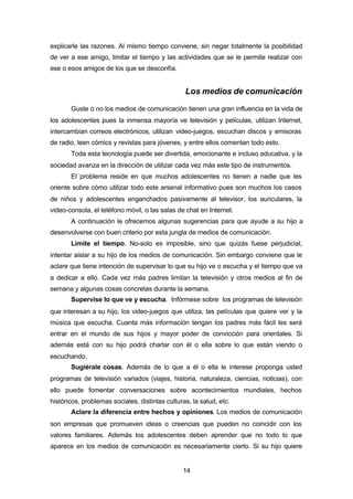 14
explicarle las razones. Al mismo tiempo conviene, sin negar totalmente la posibilidad
de ver a ese amigo, limitar el tiempo y las actividades que se le permite realizar con
ese o esos amigos de los que se desconfía.
Los medios de comunicación
Guste o no los medios de comunicación tienen una gran influencia en la vida de
los adolescentes pues la inmensa mayoría ve televisión y películas, utilizan Internet,
intercambian correos electrónicos, utilizan video-juegos, escuchan discos y emisoras
de radio, leen cómics y revistas para jóvenes, y entre ellos comentan todo esto.
Toda esta tecnología puede ser divertida, emocionante e incluso educativa, y la
sociedad avanza en la dirección de utilizar cada vez más este tipo de instrumentos.
El problema reside en que muchos adolescentes no tienen a nadie que les
oriente sobre cómo utilizar todo este arsenal informativo pues son muchos los casos
de niños y adolescentes enganchados pasivamente al televisor, los auriculares, la
video-consola, el teléfono móvil, o las salas de chat en Internet.
A continuación le ofrecemos algunas sugerencias para que ayude a su hijo a
desenvolverse con buen criterio por esta jungla de medios de comunicación.
Limite el tiempo. No-solo es imposible, sino que quizás fuese perjudicial,
intentar aislar a su hijo de los medios de comunicación. Sin embargo conviene que le
aclare que tiene intención de supervisar lo que su hijo ve o escucha y el tiempo que va
a dedicar a ello. Cada vez más padres limitan la televisión y otros medios al fin de
semana y algunas cosas concretas durante la semana.
Supervise lo que ve y escucha. Infórmese sobre los programas de televisión
que interesan a su hijo, los video-juegos que utiliza, las películas que quiere ver y la
música que escucha. Cuanta más información tengan los padres más fácil les será
entrar en el mundo de sus hijos y mayor poder de convicción para orientales. Si
además está con su hijo podrá charlar con él o ella sobre lo que están viendo o
escuchando.
Sugiérale cosas. Además de lo que a él o ella le interese proponga usted
programas de televisión variados (viajes, historia, naturaleza, ciencias, noticias), con
ello puede fomentar conversaciones sobre acontecimientos mundiales, hechos
históricos, problemas sociales, distintas culturas, la salud, etc.
Aclare la diferencia entre hechos y opiniones. Los medios de comunicación
son empresas que promueven ideas o creencias que pueden no coincidir con los
valores familiares. Además los adolescentes deben aprender que no todo lo que
aparece en los medios de comunicación es necesariamente cierto. Si su hijo quiere
 