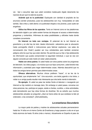 15
ver, leer o escuchar algo que usted considera inadecuado dígale claramente las
razones de por qué no está de acuerdo.
Aclárele qué es la publicidad. Explíquele con claridad el propósito de los
anuncios (vender productos), pues los adolescentes son muy manipulables en este
sentido. Sea crítico y esté atento a la publicidad dirigida a los jóvenes, pues suele ser
engañosa.
Utilice los filtros de los aparatos. Tanto en Internet como en las plataformas
de televisión digital o por cable existen formas de bloquear el acceso a determinados
programas y contenidos. Infórmese de estas posibilidades y utilícelas hasta donde
considere conveniente.
En Internet no todo son ventajas. El potencial de la red Internet es
grandísimo y en ella hay de todo: desde información valiosísima para la educación
hasta pornografía infantil o instrucciones para fabricar explosivos. Las salas de
conversación (los “chats”) pueden ser muy entretenidos pero también encierran
peligros ante los que hay que estar atentos: No permita que su hijo o hija adolescente
de información que pueda comprometer la seguridad individual, o que se vea con
alguien conocido por este medio sin estar usted presente.
Hable con otros padres. Si usted habla con otros padres sobre los programas
de televisión, los video-juegos, o la música que sus hijos consumen, usted tendrá más
información y autoridad para negar determinadas cosas. Además descubrirá que no
todos los amigos tienen permiso para determinadas cosas.
Ofrezca alternativas. Muchos chicos prefieren “hacer”, si se les da la
oportunidad, que simplemente “ver”. Una excursión, una tarde jugando a los bolos, o
visitar a un amigo puede resultar más interesante que otra tarde viendo la televisión.
De ejemplo. Si usted se pasa las tardes frente al televisor o navegando por
Internet su hijo recibirá un mensaje claro. Sin embargo si usted pasea, conversa con
otras personas, lee, participa en juegos, asiste a charlas, cursillos, u otras actividades,
está demostrando que hay otras formas de divertirse. No es extraño que muchos
adolescentes actuales se pregunten ¿Qué se hacía antes de que existiese la tele (el
ordenador, o las consolas)?. ¡Demuéstreselo¡.
La enseñanza Secundaria
La mayor parte de padres y madres de adolescentes actuales permanecieron
hasta los 14 años en el mismo Centro de Enseñanza y luego pasaron a otro en el que
había alumnos de hasta 18 años (más o menos). Actualmente en España el paso de
 