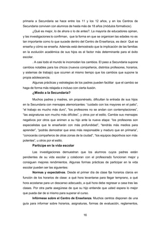 16
primaria a Secundaria se hace entre los 11 y los 12 años, y en los Centros de
Secundaria conviven con alumnos de hasta más de 18 años (módulos formativos).
¿Qué es mejor, lo de ahora o lo de antes?. La mayoría de educadores opinan,
y las investigaciones lo confirman, que la forma en que se organicen las edades no es
tan importante como lo que sucede dentro del Centro de Enseñanza, es decir: Qué se
enseña y cómo se enseña. Además está demostrado que la implicación de las familias
en la evolución académica de sus hijos es el factor más determinante para el éxito
escolar.
. A casi todo el mundo le incomodan los cambios. El paso a Secundaria supone
cambios notables para los chicos (nuevos compañeros, distintos profesores, horarios,
y sistemas de trabajo) que ocurren al mismo tiempo que los cambios que supone la
propia adolescencia.
Algunas prácticas y estrategias de los padres pueden facilitar que el cambio se
haga de forma más relajada e incluso con cierta ilusión.
¿Miedo a la Secundaria?
Muchos padres y madres, sin proponérselo, dificultan la entrada de sus hijos
en la Secundaria con mensajes atemorizantes: “cuidado con los mayores en el patio”,
“el trabajo es mucho más duro”, “los profesores no se andan con contemplaciones”,
“las asignaturas son mucho más difíciles”, y otros por el estilo. Cambie sus mensajes
negativos por otros que animen a su hijo ante la nueva etapa: “los profesores son
especialistas que te enseñarán con más profundidad”, “tendrás más medios para
aprender”, “podrás demostrar que eres más responsable y maduro que en primaria”,
“conocerás compañeros de otras zonas de la ciudad”, “los equipos deportivos son más
potentes”, u otros por el estilo.
Participe en la vida escolar
Las investigaciones demuestran que los alumnos cuyos padres están
pendientes de su vida escolar y colaboran con el profesorado funcionan mejor y
consiguen mejores rendimientos. Algunas formas prácticas de participar en la vida
escolar pueden ser las siguientes:
Normas y expectativas. Desde el primer día de clase fije horarios claros en
función de los horarios de clase: a qué hora levantarse para llegar temprano, a qué
hora acostarse para un descanso adecuado, a qué hora debe regresar a casa tras las
clases. Por otra parte asegúrese de que su hijo entiende que usted espera lo mejor
que pueda dar de si mismo para superar el curso.
Infórmese sobre el Centro de Enseñanza. Muchos centros disponen de una
guía para informar sobre horarios, asignaturas, formas de evaluación, reglamentos,
 