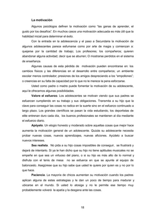 18
La motivación
Algunos psicólogos definen la motivación como “las ganas de aprender, el
gusto por los desafíos”. En muchos casos una motivación adecuada es más útil que la
habilidad inicial para determinar el éxito.
Con la entrada en la adolescencia y el paso a Secundaria la motivación de
algunos adolescentes parece esfumarse como por arte de magia y comienzan a:
quejarse por la cantidad de trabajo; Los profesores; los compañeros; quieren
abandonar alguna actividad; decir que se aburren; O mostrarse perdidos en el sistema
de enseñanza.
Algunas causas de esta pérdida de motivación pueden encontrarse en: los
cambios físicos y las diferencias en el desarrollo entre compañeros; un ambiente
escolar menos controlador; presiones de los amigos despreciando a los “empollones”;
o creencias en su falta de capacidad por lo que no le merece la pena esforzarse.
Usted como padre o madre puede fomentar la motivación de su adolescente,
aquí le ofrecemos algunas posibilidades.
Valore el esfuerzo. Los adolescentes se motivan viendo que sus padres se
esfuerzan cumpliendo en su trabajo y sus obligaciones. Transmita a su hijo que la
clave para conseguir las cosas no radica en la suerte sino en el esfuerzo continuado a
largo plazo. Los grandes científicos se pasan la vida estudiando, los deportistas de
elite entrenan duro cada día, los buenos profesionales se mantienen al día mediante
el esfuerzo diario.
Apóyelo. Un elogio honesto y moderado sobre aquellas cosas que mejor hace
aumenta la motivación general de un adolescente. Quizás su adolescente necesita
probar nuevas cosas, nuevos aprendizajes, nuevas aficiones. Ayúdelo a buscar
nuevos intereses.
Sea realista. No pida a su hijo cosas imposibles de conseguir, se frustrará y
dejará de intentarlo. Si ya le han dicho que su hijo no tiene aptitudes musicales no se
empeñe en que sea un virtuoso del piano, o si su hijo es más alto de lo normal y
disfruta con el tenis de mesa no se esfuerce en que se apunte al equipo de
baloncesto. Asegúrese que su hijo sabe que usted le quiere por quien es y no por lo
que hace.
Paciencia. La mayoría de chicos aumentan su motivación cuando los padres
aplican alguna de estas estrategias y le dan un poco de tiempo para madurar y
ubicarse en el mundo. Si usted lo atosiga y no le permite ese tiempo muy
probablemente volverá la apatía y la desgana ante las cosas.
 