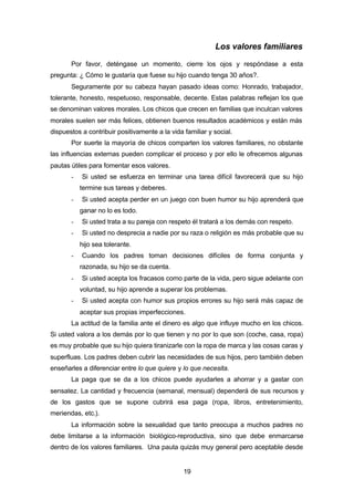 19
Los valores familiares
Por favor, deténgase un momento, cierre los ojos y respóndase a esta
pregunta: ¿ Cómo le gustaría que fuese su hijo cuando tenga 30 años?.
Seguramente por su cabeza hayan pasado ideas como: Honrado, trabajador,
tolerante, honesto, respetuoso, responsable, decente. Estas palabras reflejan los que
se denominan valores morales. Los chicos que crecen en familias que inculcan valores
morales suelen ser más felices, obtienen buenos resultados académicos y están más
dispuestos a contribuir positivamente a la vida familiar y social.
Por suerte la mayoría de chicos comparten los valores familiares, no obstante
las influencias externas pueden complicar el proceso y por ello le ofrecemos algunas
pautas útiles para fomentar esos valores.
- Si usted se esfuerza en terminar una tarea difícil favorecerá que su hijo
termine sus tareas y deberes.
- Si usted acepta perder en un juego con buen humor su hijo aprenderá que
ganar no lo es todo.
- Si usted trata a su pareja con respeto él tratará a los demás con respeto.
- Si usted no desprecia a nadie por su raza o religión es más probable que su
hijo sea tolerante.
- Cuando los padres toman decisiones difíciles de forma conjunta y
razonada, su hijo se da cuenta.
- Si usted acepta los fracasos como parte de la vida, pero sigue adelante con
voluntad, su hijo aprende a superar los problemas.
- Si usted acepta con humor sus propios errores su hijo será más capaz de
aceptar sus propias imperfecciones.
La actitud de la familia ante el dinero es algo que influye mucho en los chicos.
Si usted valora a los demás por lo que tienen y no por lo que son (coche, casa, ropa)
es muy probable que su hijo quiera tiranizarle con la ropa de marca y las cosas caras y
superfluas. Los padres deben cubrir las necesidades de sus hijos, pero también deben
enseñarles a diferenciar entre lo que quiere y lo que necesita.
La paga que se da a los chicos puede ayudarles a ahorrar y a gastar con
sensatez. La cantidad y frecuencia (semanal, mensual) dependerá de sus recursos y
de los gastos que se supone cubrirá esa paga (ropa, libros, entretenimiento,
meriendas, etc.).
La información sobre la sexualidad que tanto preocupa a muchos padres no
debe limitarse a la información biológico-reproductiva, sino que debe enmarcarse
dentro de los valores familiares. Una pauta quizás muy general pero aceptable desde
 