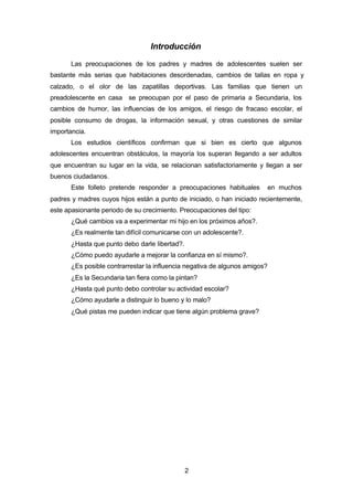 2
Introducción
Las preocupaciones de los padres y madres de adolescentes suelen ser
bastante más serias que habitaciones desordenadas, cambios de tallas en ropa y
calzado, o el olor de las zapatillas deportivas. Las familias que tienen un
preadolescente en casa se preocupan por el paso de primaria a Secundaria, los
cambios de humor, las influencias de los amigos, el riesgo de fracaso escolar, el
posible consumo de drogas, la información sexual, y otras cuestiones de similar
importancia.
Los estudios científicos confirman que si bien es cierto que algunos
adolescentes encuentran obstáculos, la mayoría los superan llegando a ser adultos
que encuentran su lugar en la vida, se relacionan satisfactoriamente y llegan a ser
buenos ciudadanos.
Este folleto pretende responder a preocupaciones habituales en muchos
padres y madres cuyos hijos están a punto de iniciado, o han iniciado recientemente,
este apasionante periodo de su crecimiento. Preocupaciones del tipo:
¿Qué cambios va a experimentar mi hijo en los próximos años?.
¿Es realmente tan difícil comunicarse con un adolescente?.
¿Hasta que punto debo darle libertad?.
¿Cómo puedo ayudarle a mejorar la confianza en sí mismo?.
¿Es posible contrarrestar la influencia negativa de algunos amigos?
¿Es la Secundaria tan fiera como la pintan?
¿Hasta qué punto debo controlar su actividad escolar?
¿Cómo ayudarle a distinguir lo bueno y lo malo?
¿Qué pistas me pueden indicar que tiene algún problema grave?
 
