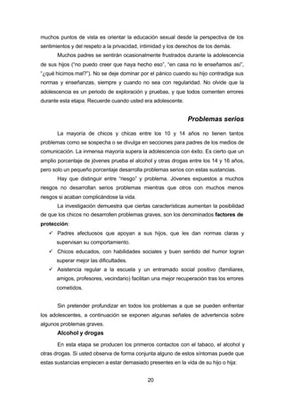 20
muchos puntos de vista es orientar la educación sexual desde la perspectiva de los
sentimientos y del respeto a la privacidad, intimidad y los derechos de los demás.
Muchos padres se sentirán ocasionalmente frustrados durante la adolescencia
de sus hijos (“no puedo creer que haya hecho eso”, “en casa no le enseñamos así”,
“¿qué hicimos mal?”). No se deje dominar por el pánico cuando su hijo contradiga sus
normas y enseñanzas, siempre y cuando no sea con regularidad. No olvide que la
adolescencia es un periodo de exploración y pruebas, y que todos comenten errores
durante esta etapa. Recuerde cuando usted era adolescente.
Problemas serios
La mayoría de chicos y chicas entre los 10 y 14 años no tienen tantos
problemas como se sospecha o se divulga en secciones para padres de los medios de
comunicación. La inmensa mayoría supera la adolescencia con éxito. Es cierto que un
amplio porcentaje de jóvenes prueba el alcohol y otras drogas entre los 14 y 16 años,
pero solo un pequeño porcentaje desarrolla problemas serios con estas sustancias.
Hay que distinguir entre “riesgo” y problema. Jóvenes expuestos a muchos
riesgos no desarrollan serios problemas mientras que otros con muchos menos
riesgos si acaban complicándose la vida.
La investigación demuestra que ciertas características aumentan la posibilidad
de que los chicos no desarrollen problemas graves, son los denominados factores de
protección:
ü Padres afectuosos que apoyan a sus hijos, que les dan normas claras y
supervisan su comportamiento.
ü Chicos educados, con habilidades sociales y buen sentido del humor logran
superar mejor las dificultades.
ü Asistencia regular a la escuela y un entramado social positivo (familiares,
amigos, profesores, vecindario) facilitan una mejor recuperación tras los errores
cometidos.
Sin pretender profundizar en todos los problemas a que se pueden enfrentar
los adolescentes, a continuación se exponen algunas señales de advertencia sobre
algunos problemas graves.
Alcohol y drogas
En esta etapa se producen los primeros contactos con el tabaco, el alcohol y
otras drogas. Si usted observa de forma conjunta alguno de estos síntomas puede que
estas sustancias empiecen a estar demasiado presentes en la vida de su hijo o hija:
 