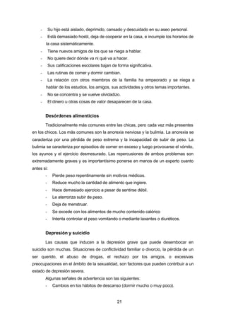 21
- Su hijo está aislado, deprimido, cansado y descuidado en su aseo personal.
- Está demasiado hostil, deja de cooperar en la casa, e incumple los horarios de
la casa sistemáticamente.
- Tiene nuevos amigos de los que se niega a hablar.
- No quiere decir dónde va ni qué va a hacer.
- Sus calificaciones escolares bajan de forma significativa.
- Las rutinas de comer y dormir cambian.
- La relación con otros miembros de la familia ha empeorado y se niega a
hablar de los estudios, los amigos, sus actividades y otros temas importantes.
- No se concentra y se vuelve olvidadizo.
- El dinero u otras cosas de valor desaparecen de la casa.
Desórdenes alimenticios
Tradicionalmente más comunes entre las chicas, pero cada vez más presentes
en los chicos. Los más comunes son la anorexia nerviosa y la bulimia. La anorexia se
caracteriza por una pérdida de peso extrema y la incapacidad de subir de peso. La
bulimia se caracteriza por episodios de comer en exceso y luego provocarse el vómito,
los ayunos y el ejercicio desmesurado. Las repercusiones de ambos problemas son
extremadamente graves y es importantísimo ponerse en manos de un experto cuanto
antes si:
- Pierde peso repentinamente sin motivos médicos.
- Reduce mucho la cantidad de alimento que ingiere.
- Hace demasiado ejercicio a pesar de sentirse débil.
- Le aterroriza subir de peso.
- Deja de menstruar.
- Se excede con los alimentos de mucho contenido calórico
- Intenta controlar el peso vomitando o mediante laxantes o diuréticos.
Depresión y suicidio
Las causas que inducen a la depresión grave que puede desembocar en
suicidio son muchas. Situaciones de conflictividad familiar o divorcio, la pérdida de un
ser querido, el abuso de drogas, el rechazo por los amigos, o excesivas
preocupaciones en el ámbito de la sexualidad, son factores que pueden contribuir a un
estado de depresión severa.
Algunas señales de advertencia son las siguientes:
- Cambios en los hábitos de descanso (dormir mucho o muy poco).
 
