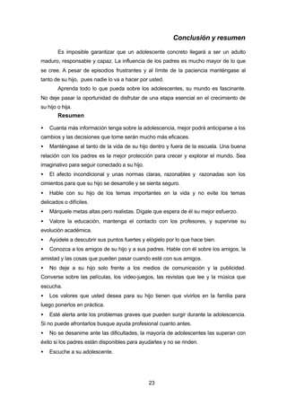 23
Conclusión y resumen
Es imposible garantizar que un adolescente concreto llegará a ser un adulto
maduro, responsable y capaz. La influencia de los padres es mucho mayor de lo que
se cree. A pesar de episodios frustrantes y al límite de la paciencia manténgase al
tanto de su hijo, pues nadie lo va a hacer por usted.
Aprenda todo lo que pueda sobre los adolescentes, su mundo es fascinante.
No deje pasar la oportunidad de disfrutar de una etapa esencial en el crecimiento de
su hijo o hija.
Resumen
• Cuanta más información tenga sobre la adolescencia, mejor podrá anticiparse a los
cambios y las decisiones que tome serán mucho más eficaces.
• Manténgase al tanto de la vida de su hijo dentro y fuera de la escuela. Una buena
relación con los padres es la mejor protección para crecer y explorar el mundo. Sea
imaginativo para seguir conectado a su hijo.
• El afecto incondicional y unas normas claras, razonables y razonadas son los
cimientos para que su hijo se desarrolle y se sienta seguro.
• Hable con su hijo de los temas importantes en la vida y no evite los temas
delicados o difíciles.
• Márquele metas altas pero realistas. Dígale que espera de él su mejor esfuerzo.
• Valore la educación, mantenga el contacto con los profesores, y supervise su
evolución académica.
• Ayúdele a descubrir sus puntos fuertes y elógielo por lo que hace bien.
• Conozca a los amigos de su hijo y a sus padres. Hable con él sobre los amigos, la
amistad y las cosas que pueden pasar cuando esté con sus amigos.
• No deje a su hijo solo frente a los medios de comunicación y la publicidad.
Converse sobre las películas, los video-juegos, las revistas que lee y la música que
escucha.
• Los valores que usted desea para su hijo tienen que vivirlos en la familia para
luego ponerlos en práctica.
• Esté alerta ante los problemas graves que pueden surgir durante la adolescencia.
Si no puede afrontarlos busque ayuda profesional cuanto antes.
• No se desanime ante las dificultades, la mayoría de adolescentes las superan con
éxito si los padres están disponibles para ayudarles y no se rinden.
• Escuche a su adolescente.
 