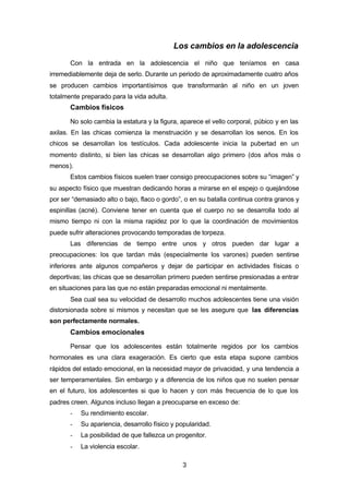 3
Los cambios en la adolescencia
Con la entrada en la adolescencia el niño que teníamos en casa
irremediablemente deja de serlo. Durante un periodo de aproximadamente cuatro años
se producen cambios importantísimos que transformarán al niño en un joven
totalmente preparado para la vida adulta.
Cambios físicos
No solo cambia la estatura y la figura, aparece el vello corporal, púbico y en las
axilas. En las chicas comienza la menstruación y se desarrollan los senos. En los
chicos se desarrollan los testículos. Cada adolescente inicia la pubertad en un
momento distinto, si bien las chicas se desarrollan algo primero (dos años más o
menos).
Estos cambios físicos suelen traer consigo preocupaciones sobre su “imagen” y
su aspecto físico que muestran dedicando horas a mirarse en el espejo o quejándose
por ser “demasiado alto o bajo, flaco o gordo”, o en su batalla continua contra granos y
espinillas (acné). Conviene tener en cuenta que el cuerpo no se desarrolla todo al
mismo tiempo ni con la misma rapidez por lo que la coordinación de movimientos
puede sufrir alteraciones provocando temporadas de torpeza.
Las diferencias de tiempo entre unos y otros pueden dar lugar a
preocupaciones: los que tardan más (especialmente los varones) pueden sentirse
inferiores ante algunos compañeros y dejar de participar en actividades físicas o
deportivas; las chicas que se desarrollan primero pueden sentirse presionadas a entrar
en situaciones para las que no están preparadas emocional ni mentalmente.
Sea cual sea su velocidad de desarrollo muchos adolescentes tiene una visión
distorsionada sobre si mismos y necesitan que se les asegure que las diferencias
son perfectamente normales.
Cambios emocionales
Pensar que los adolescentes están totalmente regidos por los cambios
hormonales es una clara exageración. Es cierto que esta etapa supone cambios
rápidos del estado emocional, en la necesidad mayor de privacidad, y una tendencia a
ser temperamentales. Sin embargo y a diferencia de los niños que no suelen pensar
en el futuro, los adolescentes si que lo hacen y con más frecuencia de lo que los
padres creen. Algunos incluso llegan a preocuparse en exceso de:
- Su rendimiento escolar.
- Su apariencia, desarrollo físico y popularidad.
- La posibilidad de que fallezca un progenitor.
- La violencia escolar.
 