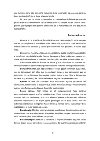 5
una forma de ser a otra con cierta frecuencia. Esta exploración es necesaria para un
buen ajuste psicológico al llegar a la edad adulta.
La capacidad de pensar como adultos acompañada de la falta de experiencia
provoca que el comportamiento de los adolescentes no siempre encaje con sus ideas:
pueden (por ejemplo) ser grandes defensores de la naturaleza pero tirar basura en
cualquier sitio.
Padres eficaces
Al entrar en la enseñanza Secundaria hay una cierta relajación en la atención
que los padres prestan a sus adolescentes. Nada más equivocado pues necesitan la
misma cantidad de atención y cariño que cuando era más pequeño, o incluso algo
más.
El desarrollo mental y emocional del adolescente puede resultar muy agradable
y beneficioso para toda la familia: Nuevas formas de enfocar problemas, conocer por
dónde van los intereses de la juventud, distintas opiniones sobre temas sociales, etc.
Cada familia tiene sus formas de pensar y sus prioridades, no obstante las
investigaciones han demostrado algunas cualidades comunes en los padres eficaces:
Demuestran amor. Los adolescentes necesitan poder contar con sus padres,
que se comuniquen con ellos, que les dediquen tiempo y que demuestren que se
preocupan por su bienestar. Los padres pueden querer a sus hijos al tiempo que
rechazar lo que hacen, y los chicos deben estar seguros de que esto es cierto.
Apoyan. A pesar de considerar poco importantes algunos problemas del
adolescente, este necesita el apoyo de sus padres. Necesitan elogio y reconocimiento
cuando se esfuerzan y aliento para desarrollar sus intereses.
Ponen normas. Fijar límites en el comportamiento hace sentirse
emocionalmente seguros a niños y adolescentes. Poner normas y supervisar que se
cumplen de forma consistente y adecuada a la edad y la etapa de desarrollo facilita un
desarrollo equilibrado y un mayor ajuste psicológico en la edad adulta. Huir de
extremos autoritarios o indulgentes fijando límites y normas claros, razonables y bien
explicados es la mejor estrategia posible.
Dan ejemplo. Mientras exploran distintas posibilidades de quien quieren ser los
adolescentes buscarán ejemplos en sus padres, familiares, amigos, personalidades u
otras personas, pero sobre todo en sus padres.
Enseñan responsabilidad. El sentido de la responsabilidad se adquiere con el
tiempo. Según crecen aprenden a responsabilizarse de: sus tareas escolares, ordenar
 