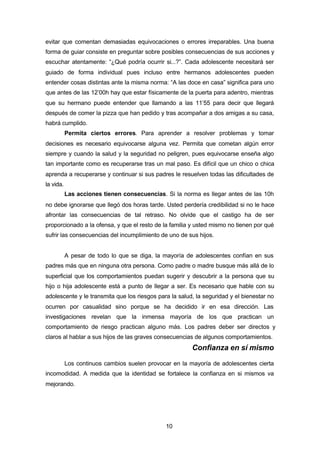 10
evitar que comentan demasiadas equivocaciones o errores irreparables. Una buena
forma de guiar consiste en preguntar sobre posibles consecuencias de sus acciones y
escuchar atentamente: “¿Qué podría ocurrir si...?”. Cada adolescente necesitará ser
guiado de forma individual pues incluso entre hermanos adolescentes pueden
entender cosas distintas ante la misma norma: “A las doce en casa” significa para uno
que antes de las 12’00h hay que estar físicamente de la puerta para adentro, mientras
que su hermano puede entender que llamando a las 11’55 para decir que llegará
después de comer la pizza que han pedido y tras acompañar a dos amigas a su casa,
habrá cumplido.
Permita ciertos errores. Para aprender a resolver problemas y tomar
decisiones es necesario equivocarse alguna vez. Permita que cometan algún error
siempre y cuando la salud y la seguridad no peligren, pues equivocarse enseña algo
tan importante como es recuperarse tras un mal paso. Es difícil que un chico o chica
aprenda a recuperarse y continuar si sus padres le resuelven todas las dificultades de
la vida.
Las acciones tienen consecuencias. Si la norma es llegar antes de las 10h
no debe ignorarse que llegó dos horas tarde. Usted perdería credibilidad si no le hace
afrontar las consecuencias de tal retraso. No olvide que el castigo ha de ser
proporcionado a la ofensa, y que el resto de la familia y usted mismo no tienen por qué
sufrir las consecuencias del incumplimiento de uno de sus hijos.
A pesar de todo lo que se diga, la mayoría de adolescentes confían en sus
padres más que en ninguna otra persona. Como padre o madre busque más allá de lo
superficial que los comportamientos puedan sugerir y descubrir a la persona que su
hijo o hija adolescente está a punto de llegar a ser. Es necesario que hable con su
adolescente y le transmita que los riesgos para la salud, la seguridad y el bienestar no
ocurren por casualidad sino porque se ha decidido ir en esa dirección. Las
investigaciones revelan que la inmensa mayoría de los que practican un
comportamiento de riesgo practican alguno más. Los padres deber ser directos y
claros al hablar a sus hijos de las graves consecuencias de algunos comportamientos.
Confianza en sí mismo
Los continuos cambios suelen provocar en la mayoría de adolescentes cierta
incomodidad. A medida que la identidad se fortalece la confianza en si mismos va
mejorando.
 
