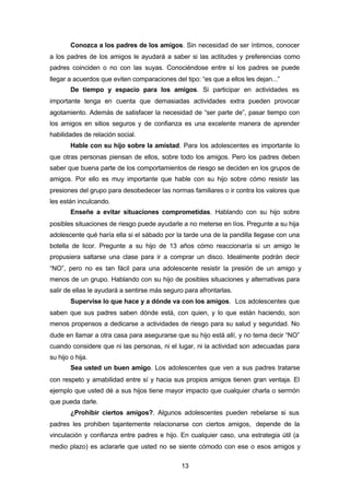 13
Conozca a los padres de los amigos. Sin necesidad de ser íntimos, conocer
a los padres de los amigos le ayudará a saber si las actitudes y preferencias como
padres coinciden o no con las suyas. Conociéndose entre sí los padres se puede
llegar a acuerdos que eviten comparaciones del tipo: “es que a ellos les dejan...”
De tiempo y espacio para los amigos. Si participar en actividades es
importante tenga en cuenta que demasiadas actividades extra pueden provocar
agotamiento. Además de satisfacer la necesidad de “ser parte de”, pasar tiempo con
los amigos en sitios seguros y de confianza es una excelente manera de aprender
habilidades de relación social.
Hable con su hijo sobre la amistad. Para los adolescentes es importante lo
que otras personas piensan de ellos, sobre todo los amigos. Pero los padres deben
saber que buena parte de los comportamientos de riesgo se deciden en los grupos de
amigos. Por ello es muy importante que hable con su hijo sobre cómo resistir las
presiones del grupo para desobedecer las normas familiares o ir contra los valores que
les están inculcando.
Enseñe a evitar situaciones comprometidas. Hablando con su hijo sobre
posibles situaciones de riesgo puede ayudarle a no meterse en líos. Pregunte a su hija
adolescente qué haría ella si el sábado por la tarde una de la pandilla llegase con una
botella de licor. Pregunte a su hijo de 13 años cómo reaccionaría si un amigo le
propusiera saltarse una clase para ir a comprar un disco. Idealmente podrán decir
“NO”, pero no es tan fácil para una adolescente resistir la presión de un amigo y
menos de un grupo. Hablando con su hijo de posibles situaciones y alternativas para
salir de ellas le ayudará a sentirse más seguro para afrontarlas.
Supervise lo que hace y a dónde va con los amigos. Los adolescentes que
saben que sus padres saben dónde está, con quien, y lo que están haciendo, son
menos propensos a dedicarse a actividades de riesgo para su salud y seguridad. No
dude en llamar a otra casa para asegurarse que su hijo está allí, y no tema decir “NO”
cuando considere que ni las personas, ni el lugar, ni la actividad son adecuadas para
su hijo o hija.
Sea usted un buen amigo. Los adolescentes que ven a sus padres tratarse
con respeto y amabilidad entre sí y hacia sus propios amigos tienen gran ventaja. El
ejemplo que usted dé a sus hijos tiene mayor impacto que cualquier charla o sermón
que pueda darle.
¿Prohibir ciertos amigos?. Algunos adolescentes pueden rebelarse si sus
padres les prohiben tajantemente relacionarse con ciertos amigos, depende de la
vinculación y confianza entre padres e hijo. En cualquier caso, una estrategia útil (a
medio plazo) es aclararle que usted no se siente cómodo con ese o esos amigos y
 