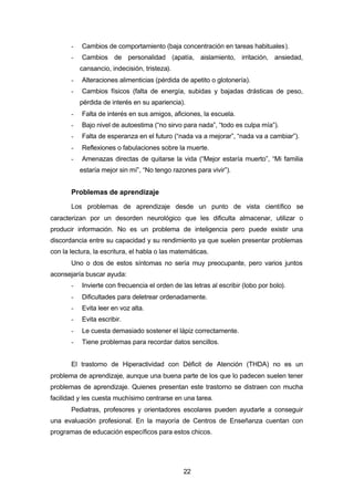 22
- Cambios de comportamiento (baja concentración en tareas habituales).
- Cambios de personalidad (apatía, aislamiento, irritación, ansiedad,
cansancio, indecisión, tristeza).
- Alteraciones alimenticias (pérdida de apetito o glotonería).
- Cambios físicos (falta de energía, subidas y bajadas drásticas de peso,
pérdida de interés en su apariencia).
- Falta de interés en sus amigos, aficiones, la escuela.
- Bajo nivel de autoestima (“no sirvo para nada”, “todo es culpa mía”).
- Falta de esperanza en el futuro (“nada va a mejorar”, “nada va a cambiar”).
- Reflexiones o fabulaciones sobre la muerte.
- Amenazas directas de quitarse la vida (“Mejor estaría muerto”, “Mi familia
estaría mejor sin mí”, “No tengo razones para vivir”).
Problemas de aprendizaje
Los problemas de aprendizaje desde un punto de vista científico se
caracterizan por un desorden neurológico que les dificulta almacenar, utilizar o
producir información. No es un problema de inteligencia pero puede existir una
discordancia entre su capacidad y su rendimiento ya que suelen presentar problemas
con la lectura, la escritura, el habla o las matemáticas.
Uno o dos de estos síntomas no sería muy preocupante, pero varios juntos
aconsejaría buscar ayuda:
- Invierte con frecuencia el orden de las letras al escribir (lobo por bolo).
- Dificultades para deletrear ordenadamente.
- Evita leer en voz alta.
- Evita escribir.
- Le cuesta demasiado sostener el lápiz correctamente.
- Tiene problemas para recordar datos sencillos.
El trastorno de Hiperactividad con Déficit de Atención (THDA) no es un
problema de aprendizaje, aunque una buena parte de los que lo padecen suelen tener
problemas de aprendizaje. Quienes presentan este trastorno se distraen con mucha
facilidad y les cuesta muchísimo centrarse en una tarea.
Pediatras, profesores y orientadores escolares pueden ayudarle a conseguir
una evaluación profesional. En la mayoría de Centros de Enseñanza cuentan con
programas de educación específicos para estos chicos.
 
