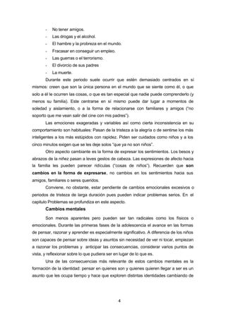 4
- No tener amigos.
- Las drogas y el alcohol.
- El hambre y la probreza en el mundo.
- Fracasar en conseguir un empleo.
- Las guerras o el terrorismo.
- El divorcio de sus padres
- La muerte.
Durante este periodo suele ocurrir que estén demasiado centrados en sí
mismos: creen que son la única persona en el mundo que se siente como él, o que
solo a él le ocurren las cosas, o que es tan especial que nadie puede comprenderlo (y
menos su familia). Este centrarse en sí mismo puede dar lugar a momentos de
soledad y aislamiento, o a la forma de relacionarse con familiares y amigos (“no
soporto que me vean salir del cine con mis padres”).
Las emociones exageradas y variables así como cierta inconsistencia en su
comportamiento son habituales: Pasan de la tristeza a la alegría o de sentirse los más
inteligentes a los más estúpidos con rapidez. Piden ser cuidados como niños y a los
cinco minutos exigen que se les deje solos “que ya no son niños”.
Otro aspecto cambiante es la forma de expresar los sentimientos. Los besos y
abrazos de la niñez pasan a leves gestos de cabeza. Las expresiones de afecto hacia
la familia les pueden parecer ridículas (“cosas de niños”). Recuerden que son
cambios en la forma de expresarse, no cambios en los sentimientos hacia sus
amigos, familiares o seres queridos.
Conviene, no obstante, estar pendiente de cambios emocionales excesivos o
periodos de tristeza de larga duración pues pueden indicar problemas serios. En el
capitulo Problemas se profundiza en este aspecto.
Cambios mentales
Son menos aparentes pero pueden ser tan radicales como los físicos o
emocionales. Durante las primeras fases de la adolescencia el avance en las formas
de pensar, razonar y aprender es especialmente significativo. A diferencia de los niños
son capaces de pensar sobre ideas y asuntos sin necesidad de ver ni tocar, empiezan
a razonar los problemas y anticipar las consecuencias, considerar varios puntos de
vista, y reflexionar sobre lo que pudiera ser en lugar de lo que es.
Una de las consecuencias más relevante de estos cambios mentales es la
formación de la identidad: pensar en quienes son y quienes quieren llegar a ser es un
asunto que les ocupa tiempo y hace que exploren distintas identidades cambiando de
 