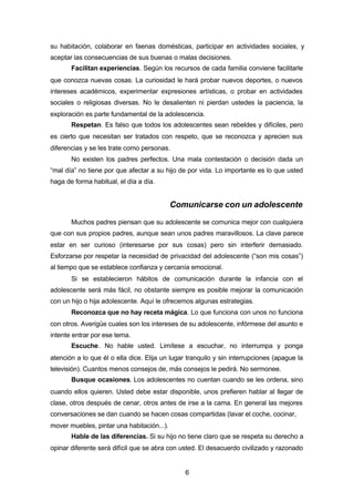 6
su habitación, colaborar en faenas domésticas, participar en actividades sociales, y
aceptar las consecuencias de sus buenas o malas decisiones.
Facilitan experiencias. Según los recursos de cada familia conviene facilitarle
que conozca nuevas cosas. La curiosidad le hará probar nuevos deportes, o nuevos
intereses académicos, experimentar expresiones artísticas, o probar en actividades
sociales o religiosas diversas. No le desalienten ni pierdan ustedes la paciencia, la
exploración es parte fundamental de la adolescencia.
Respetan. Es falso que todos los adolescentes sean rebeldes y difíciles, pero
es cierto que necesitan ser tratados con respeto, que se reconozca y aprecien sus
diferencias y se les trate como personas.
No existen los padres perfectos. Una mala contestación o decisión dada un
“mal día” no tiene por que afectar a su hijo de por vida. Lo importante es lo que usted
haga de forma habitual, el día a día.
Comunicarse con un adolescente
Muchos padres piensan que su adolescente se comunica mejor con cualquiera
que con sus propios padres, aunque sean unos padres maravillosos. La clave parece
estar en ser curioso (interesarse por sus cosas) pero sin interferir demasiado.
Esforzarse por respetar la necesidad de privacidad del adolescente (“son mis cosas”)
al tiempo que se establece confianza y cercanía emocional.
Si se establecieron hábitos de comunicación durante la infancia con el
adolescente será más fácil, no obstante siempre es posible mejorar la comunicación
con un hijo o hija adolescente. Aquí le ofrecemos algunas estrategias.
Reconozca que no hay receta mágica. Lo que funciona con unos no funciona
con otros. Averigüe cuales son los intereses de su adolescente, infórmese del asunto e
intente entrar por ese tema.
Escuche. No hable usted. Limítese a escuchar, no interrumpa y ponga
atención a lo que él o ella dice. Elija un lugar tranquilo y sin interrupciones (apague la
televisión). Cuantos menos consejos de, más consejos le pedirá. No sermonee.
Busque ocasiones. Los adolescentes no cuentan cuando se les ordena, sino
cuando ellos quieren. Usted debe estar disponible, unos prefieren hablar al llegar de
clase, otros después de cenar, otros antes de irse a la cama. En general las mejores
conversaciones se dan cuando se hacen cosas compartidas (lavar el coche, cocinar,
mover muebles, pintar una habitación...).
Hable de las diferencias. Si su hijo no tiene claro que se respeta su derecho a
opinar diferente será difícil que se abra con usted. El desacuerdo civilizado y razonado
 