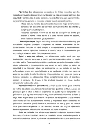 9
Fije límites. Los adolescentes se resisten a los límites impuestos, pero los
necesitan e incluso los desean. En un mundo cada vez más complicado los límites dan
seguridad y sentimientos de estar atendidos. Es más fácil empezar a poner límites
durante la infancia, pero no es imposible empezar cuando son adolescentes.
- Hable claro. La mayoría de adolescentes responden mejor a instrucciones
concretas: “En casa antes de las 9’30h” es mucho más fácil de entender y
cumplir que “vuelve temprano”.
- Opciones razonables. Cuando se da más de una opción se facilita que
acepten la norma. “Antes de irse a la cama hay que acabar los deberes,
antes o después de cenar, ¿qué prefieres?”.
Libertad por etapas. Según maduran y se hacen más responsables hay que
concederles mayores privilegios. Corrigiendo los errores, aprendiendo de las
consecuencias, dándoles un cierto margen a la equivocación, y transmitiéndoles
claramente nuestras opiniones facilitamos el camino hacia la independencia que
supone llegar a la edad adulta. Sin prisa pero sin pausa.
Salud y seguridad primero. Los adolescentes suelen sentir que son
invulnerables, que son especiales y que lo que les ha ocurrido a otros no puede
ocurrirles a ellos. Es necesario transmitirles que el amor que se les tiene exige prohibir
ciertas actividades o comportamientos que ponen en serio peligro su salud, su
seguridad o su bienestar futuro. La adolescencia es un periodo en que las
enfermedades graves son poco habituales y las patologías mortales muy raras. A
pesar de su estado de salud la violencia y los accidentes son causa de muerte y
lesiones habituales en adolescentes. Otros comportamientos como el abandono
escolar, el consumo de drogas, o las prácticas sexuales de riesgo pueden
comprometer su bienestar futuro.
Rechace limitaciones para el futuro. Aunque quizás no nos guste su forma
de vestir a los catorce años, la moda no suele ser algo que limite su futuro. Aunque se
preocupen por el futuro la falta de experiencia les puede impedir comprender en
profundidad que algunas decisiones de hoy puede afectarles seriamente a medio o
largo plazo. Hágale saber que usted es “el guardián de las opciones” y que decidirá
usted hasta que sea suficientemente maduro y responsable sobre cuestiones de
profundidad. Recuerde que no merece la pena luchar por todo y que a los catorce
años quiera teñirse el pelo de un color llamativo no tiene casi ninguna importancia
frente a la pretensión de abandonar los estudios, por poner un ejemplo.
Guiar sin controlar. Los adolescentes necesitan explorar en su camino hacia
la construcción de su identidad, con lo cual cometerán errores y deberán aprender a
aceptar los resultados. Ello no significa que los padres deban renunciar a guiarlos para
 