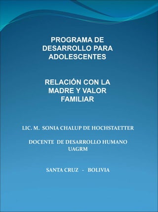 LIC. M. SONIA CHALUP DE HOCHSTAETTER
DOCENTE DE DESARROLLO HUMANO
UAGRM
SANTA CRUZ - BOLIVIA
PROGRAMA DE
DESARROLLO PARA
ADOLESCENTES
RELACIÓN CON LA
MADRE Y VALOR
FAMILIAR
 
