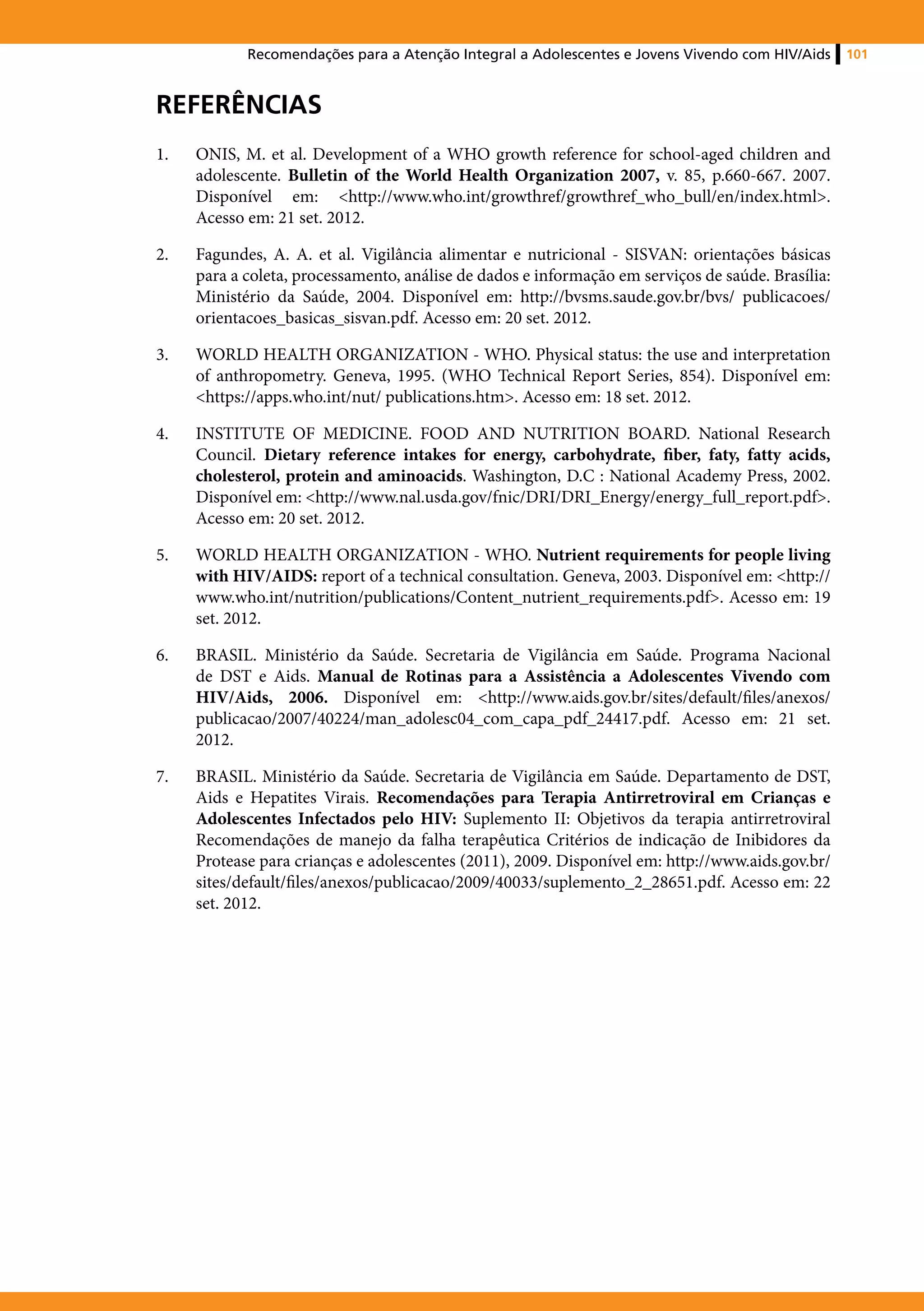 Recomendações para a Atenção Integral a Adolescentes e Jovens Vivendo com HIV/Aids     101



Referências
1.	   ONIS, M. et al. Development of a WHO growth reference for school-aged children and
      adolescente. Bulletin of the World Health Organization 2007, v. 85, p.660-667. 2007.
      Disponível em: <http://www.who.int/growthref/growthref_who_bull/en/index.html>.
      Acesso em: 21 set. 2012.

2.	   Fagundes, A. A. et al. Vigilância alimentar e nutricional - SISVAN: orientações básicas
      para a coleta, processamento, análise de dados e informação em serviços de saúde. Brasília:
      Ministério da Saúde, 2004. Disponível em: http://bvsms.saude.gov.br/bvs/ publicacoes/
      orientacoes_basicas_sisvan.pdf. Acesso em: 20 set. 2012.

3.	   WORLD HEALTH ORGANIZATION - WHO. Physical status: the use and interpretation
      of anthropometry. Geneva, 1995. (WHO Technical Report Series, 854). Disponível em:
      <https://apps.who.int/nut/ publications.htm>. Acesso em: 18 set. 2012.

4.	   INSTITUTE OF MEDICINE. FOOD AND NUTRITION BOARD. National Research
      Council. Dietary reference intakes for energy, carbohydrate, fiber, faty, fatty acids,
      cholesterol, protein and aminoacids. Washington, D.C : National Academy Press, 2002.
      Disponível em: <http://www.nal.usda.gov/fnic/DRI/DRI_Energy/energy_full_report.pdf>.
      Acesso em: 20 set. 2012.

5.	   WORLD HEALTH ORGANIZATION - WHO. Nutrient requirements for people living
      with HIV/AIDS: report of a technical consultation. Geneva, 2003. Disponível em: <http://
      www.who.int/nutrition/publications/Content_nutrient_requirements.pdf>. Acesso em: 19
      set. 2012.

6.	   BRASIL. Ministério da Saúde. Secretaria de Vigilância em Saúde. Programa Nacional
      de DST e Aids. Manual de Rotinas para a Assistência a Adolescentes Vivendo com
      HIV/Aids, 2006. Disponível em: <http://www.aids.gov.br/sites/default/files/anexos/
      publicacao/2007/40224/man_adolesc04_com_capa_pdf_24417.pdf. Acesso em: 21 set.
      2012.

7.	   BRASIL. Ministério da Saúde. Secretaria de Vigilância em Saúde. Departamento de DST,
      Aids e Hepatites Virais. Recomendações para Terapia Antirretroviral em Crianças e
      Adolescentes Infectados pelo HIV: Suplemento II: Objetivos da terapia antirretroviral
      Recomendações de manejo da falha terapêutica Critérios de indicação de Inibidores da
      Protease para crianças e adolescentes (2011), 2009. Disponível em: http://www.aids.gov.br/
      sites/default/files/anexos/publicacao/2009/40033/suplemento_2_28651.pdf. Acesso em: 22
      set. 2012.
 