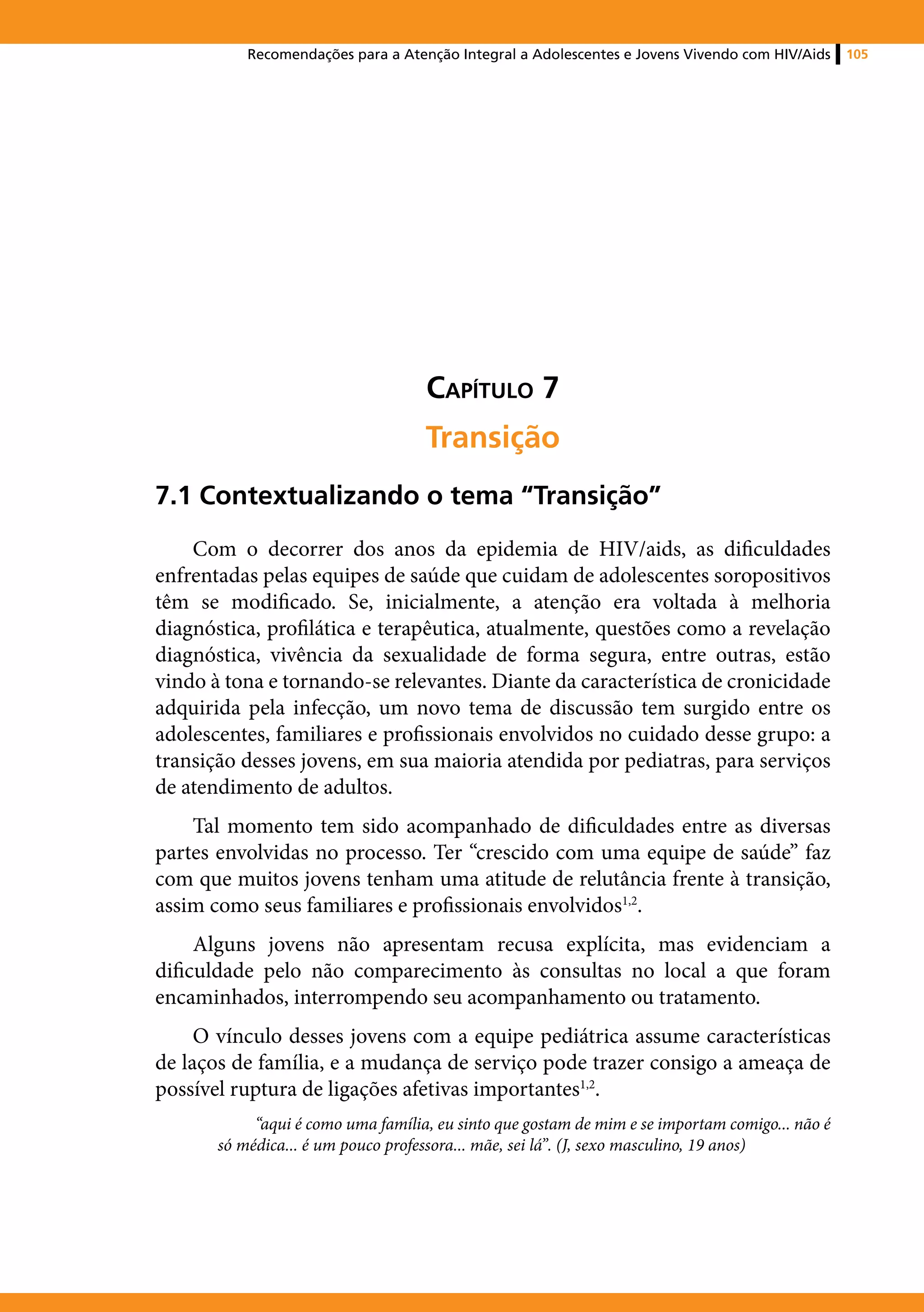 Recomendações para a Atenção Integral a Adolescentes e Jovens Vivendo com HIV/Aids    105




                                    Capítulo 7
                                    Transição
7.1 Contextualizando o tema “Transição”
    Com o decorrer dos anos da epidemia de HIV/aids, as dificuldades
enfrentadas pelas equipes de saúde que cuidam de adolescentes soropositivos
têm se modificado. Se, inicialmente, a atenção era voltada à melhoria
diagnóstica, profilática e terapêutica, atualmente, questões como a revelação
diagnóstica, vivência da sexualidade de forma segura, entre outras, estão
vindo à tona e tornando-se relevantes. Diante da característica de cronicidade
adquirida pela infecção, um novo tema de discussão tem surgido entre os
adolescentes, familiares e profissionais envolvidos no cuidado desse grupo: a
transição desses jovens, em sua maioria atendida por pediatras, para serviços
de atendimento de adultos.
    Tal momento tem sido acompanhado de dificuldades entre as diversas
partes envolvidas no processo. Ter “crescido com uma equipe de saúde” faz
com que muitos jovens tenham uma atitude de relutância frente à transição,
assim como seus familiares e profissionais envolvidos1,2.
     Alguns jovens não apresentam recusa explícita, mas evidenciam a
dificuldade pelo não comparecimento às consultas no local a que foram
encaminhados, interrompendo seu acompanhamento ou tratamento.
     O vínculo desses jovens com a equipe pediátrica assume características
de laços de família, e a mudança de serviço pode trazer consigo a ameaça de
possível ruptura de ligações afetivas importantes1,2.
            “aqui é como uma família, eu sinto que gostam de mim e se importam comigo... não é
       só médica... é um pouco professora... mãe, sei lá”. (J, sexo masculino, 19 anos)
 