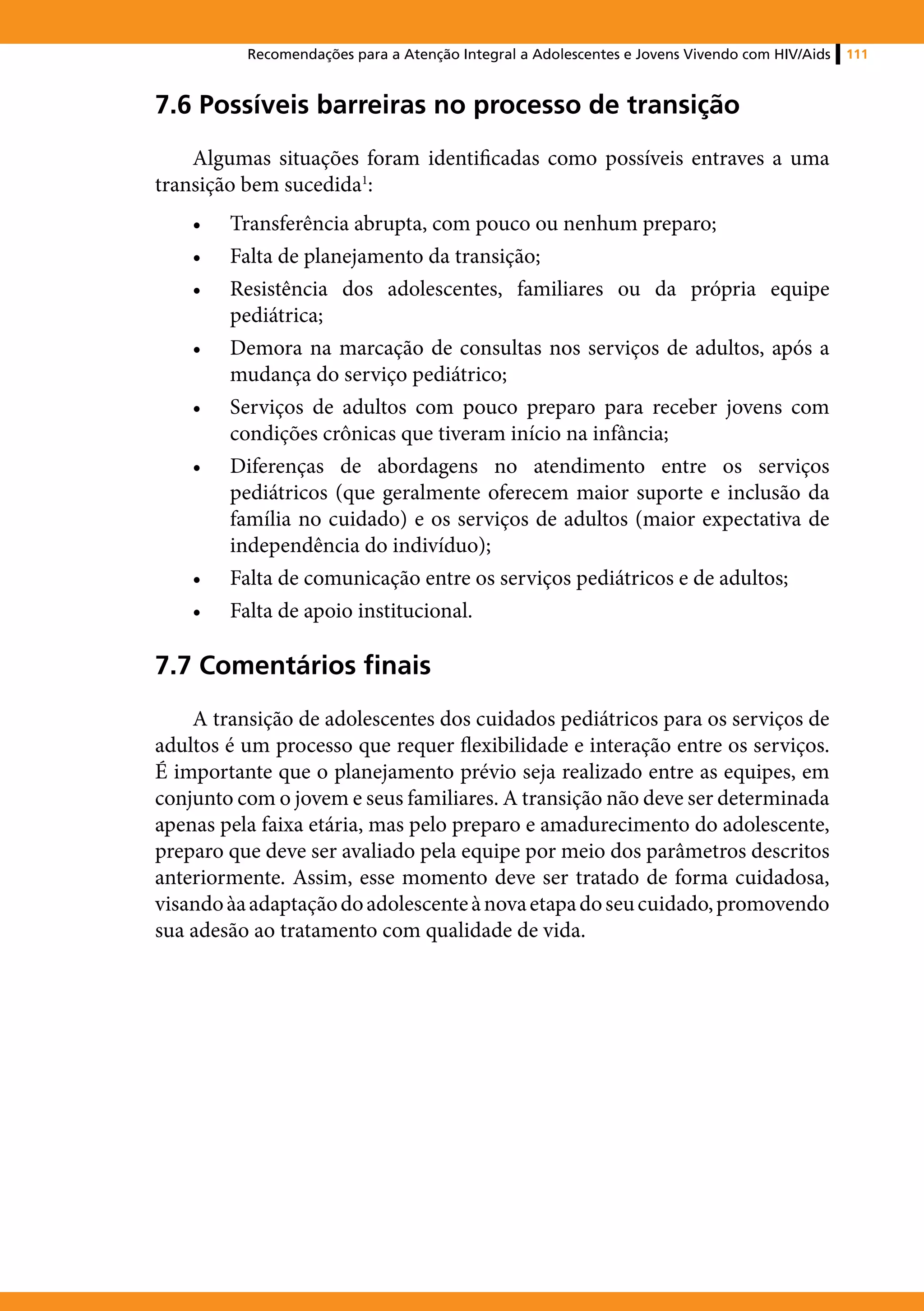 Recomendações para a Atenção Integral a Adolescentes e Jovens Vivendo com HIV/Aids   111



7.6 Possíveis barreiras no processo de transição
    Algumas situações foram identificadas como possíveis entraves a uma
transição bem sucedida1:
    •	   Transferência abrupta, com pouco ou nenhum preparo;
    •	   Falta de planejamento da transição;
    •	   Resistência dos adolescentes, familiares ou da própria equipe
         pediátrica;
    •	   Demora na marcação de consultas nos serviços de adultos, após a
         mudança do serviço pediátrico;
    •	   Serviços de adultos com pouco preparo para receber jovens com
         condições crônicas que tiveram início na infância;
    •	   Diferenças de abordagens no atendimento entre os serviços
         pediátricos (que geralmente oferecem maior suporte e inclusão da
         família no cuidado) e os serviços de adultos (maior expectativa de
         independência do indivíduo);
    •	   Falta de comunicação entre os serviços pediátricos e de adultos;
    •	   Falta de apoio institucional.

7.7 Comentários finais
    A transição de adolescentes dos cuidados pediátricos para os serviços de
adultos é um processo que requer flexibilidade e interação entre os serviços.
É importante que o planejamento prévio seja realizado entre as equipes, em
conjunto com o jovem e seus familiares. A transição não deve ser determinada
apenas pela faixa etária, mas pelo preparo e amadurecimento do adolescente,
preparo que deve ser avaliado pela equipe por meio dos parâmetros descritos
anteriormente. Assim, esse momento deve ser tratado de forma cuidadosa,
visando àa adaptação do adolescente à nova etapa do seu cuidado, promovendo
sua adesão ao tratamento com qualidade de vida.
 