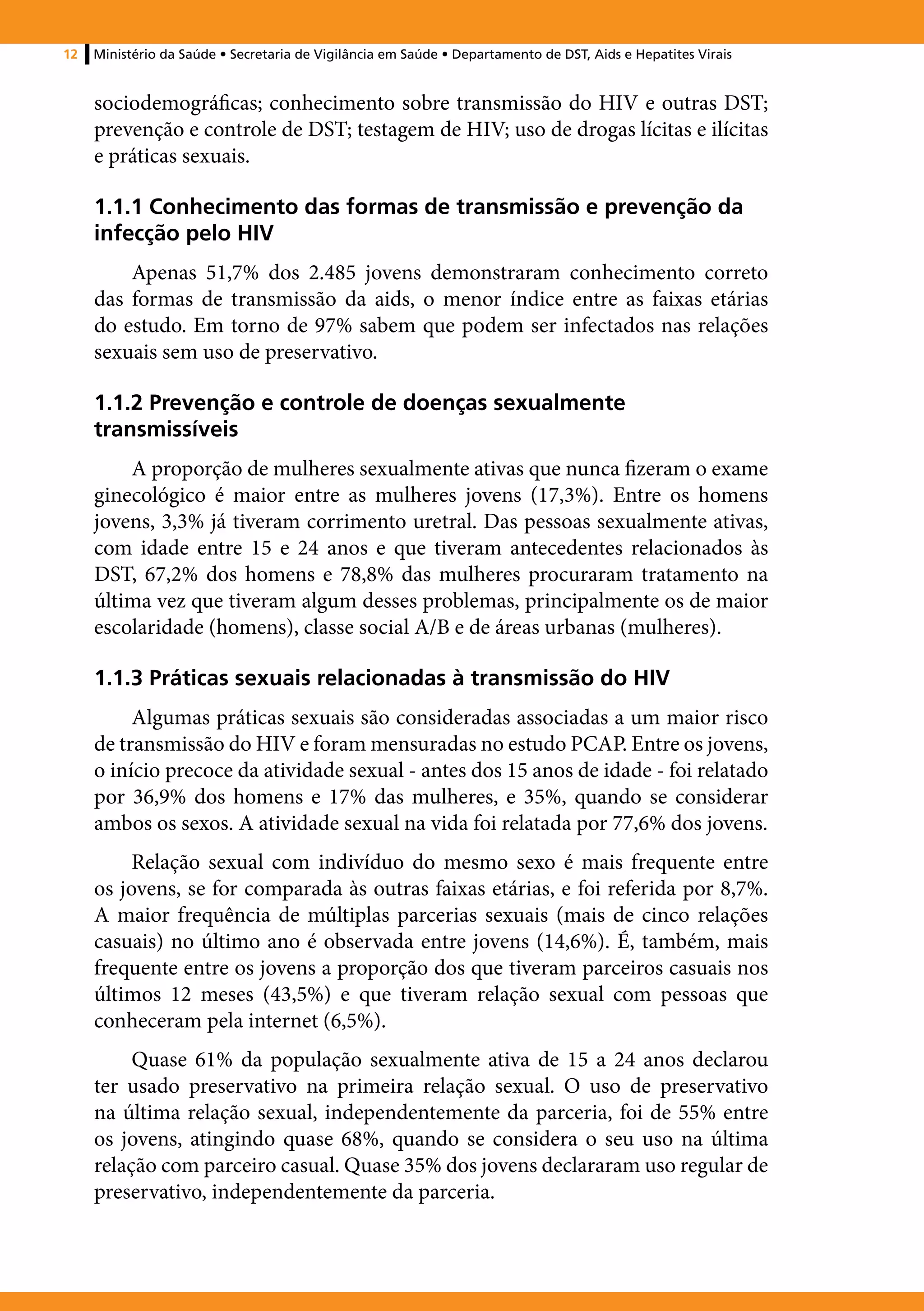 12   Ministério da Saúde • Secretaria de Vigilância em Saúde • Departamento de DST, Aids e Hepatites Virais


     sociodemográficas; conhecimento sobre transmissão do HIV e outras DST;
     prevenção e controle de DST; testagem de HIV; uso de drogas lícitas e ilícitas
     e práticas sexuais.

     1.1.1 Conhecimento das formas de transmissão e prevenção da
     infecção pelo HIV
         Apenas 51,7% dos 2.485 jovens demonstraram conhecimento correto
     das formas de transmissão da aids, o menor índice entre as faixas etárias
     do estudo. Em torno de 97% sabem que podem ser infectados nas relações
     sexuais sem uso de preservativo.

     1.1.2 Prevenção e controle de doenças sexualmente
     transmissíveis
         A proporção de mulheres sexualmente ativas que nunca fizeram o exame
     ginecológico é maior entre as mulheres jovens (17,3%). Entre os homens
     jovens, 3,3% já tiveram corrimento uretral. Das pessoas sexualmente ativas,
     com idade entre 15 e 24 anos e que tiveram antecedentes relacionados às
     DST, 67,2% dos homens e 78,8% das mulheres procuraram tratamento na
     última vez que tiveram algum desses problemas, principalmente os de maior
     escolaridade (homens), classe social A/B e de áreas urbanas (mulheres).

     1.1.3 Práticas sexuais relacionadas à transmissão do HIV
          Algumas práticas sexuais são consideradas associadas a um maior risco
     de transmissão do HIV e foram mensuradas no estudo PCAP. Entre os jovens,
     o início precoce da atividade sexual - antes dos 15 anos de idade - foi relatado
     por 36,9% dos homens e 17% das mulheres, e 35%, quando se considerar
     ambos os sexos. A atividade sexual na vida foi relatada por 77,6% dos jovens.
          Relação sexual com indivíduo do mesmo sexo é mais frequente entre
     os jovens, se for comparada às outras faixas etárias, e foi referida por 8,7%.
     A maior frequência de múltiplas parcerias sexuais (mais de cinco relações
     casuais) no último ano é observada entre jovens (14,6%). É, também, mais
     frequente entre os jovens a proporção dos que tiveram parceiros casuais nos
     últimos 12 meses (43,5%) e que tiveram relação sexual com pessoas que
     conheceram pela internet (6,5%).
          Quase 61% da população sexualmente ativa de 15 a 24 anos declarou
     ter usado preservativo na primeira relação sexual. O uso de preservativo
     na última relação sexual, independentemente da parceria, foi de 55% entre
     os jovens, atingindo quase 68%, quando se considera o seu uso na última
     relação com parceiro casual. Quase 35% dos jovens declararam uso regular de
     preservativo, independentemente da parceria.
 