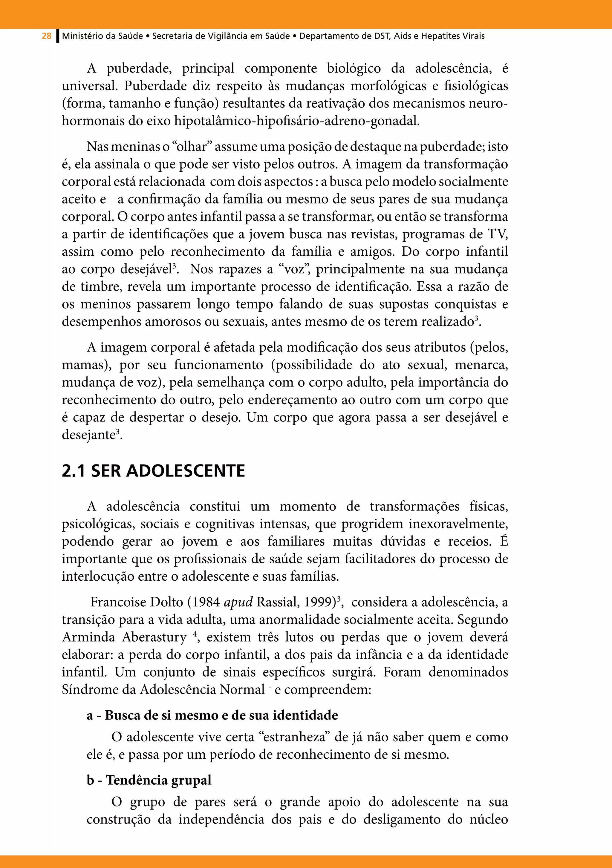 28   Ministério da Saúde • Secretaria de Vigilância em Saúde • Departamento de DST, Aids e Hepatites Virais


         A puberdade, principal componente biológico da adolescência, é
     universal. Puberdade diz respeito às mudanças morfológicas e fisiológicas
     (forma, tamanho e função) resultantes da reativação dos mecanismos neuro-
     hormonais do eixo hipotalâmico-hipofisário-adreno-gonadal.
          Nas meninas o “olhar” assume uma posição de destaque na puberdade; isto
     é, ela assinala o que pode ser visto pelos outros. A imagem da transformação
     corporal está relacionada com dois aspectos : a busca pelo modelo socialmente
     aceito e a confirmação da família ou mesmo de seus pares de sua mudança
     corporal. O corpo antes infantil passa a se transformar, ou então se transforma
     a partir de identificações que a jovem busca nas revistas, programas de TV,
     assim como pelo reconhecimento da família e amigos. Do corpo infantil
     ao corpo desejável3. Nos rapazes a “voz”, principalmente na sua mudança
     de timbre, revela um importante processo de identificação. Essa a razão de
     os meninos passarem longo tempo falando de suas supostas conquistas e
     desempenhos amorosos ou sexuais, antes mesmo de os terem realizado3.
         A imagem corporal é afetada pela modificação dos seus atributos (pelos,
     mamas), por seu funcionamento (possibilidade do ato sexual, menarca,
     mudança de voz), pela semelhança com o corpo adulto, pela importância do
     reconhecimento do outro, pelo endereçamento ao outro com um corpo que
     é capaz de despertar o desejo. Um corpo que agora passa a ser desejável e
     desejante3.

     2.1 SER ADOLESCENTE
         A adolescência constitui um momento de transformações físicas,
     psicológicas, sociais e cognitivas intensas, que progridem inexoravelmente,
     podendo gerar ao jovem e aos familiares muitas dúvidas e receios. É
     importante que os profissionais de saúde sejam facilitadores do processo de
     interlocução entre o adolescente e suas famílias.
          Francoise Dolto (1984 apud Rassial, 1999)3, considera a adolescência, a
     transição para a vida adulta, uma anormalidade socialmente aceita. Segundo
     Arminda Aberastury 4, existem três lutos ou perdas que o jovem deverá
     elaborar: a perda do corpo infantil, a dos pais da infância e a da identidade
     infantil. Um conjunto de sinais específicos surgirá. Foram denominados
     Síndrome da Adolescência Normal ‑ e compreendem:
          a - Busca de si mesmo e de sua identidade
               O adolescente vive certa “estranheza” de já não saber quem e como
          ele é, e passa por um período de reconhecimento de si mesmo.
          b - Tendência grupal
               O grupo de pares será o grande apoio do adolescente na sua
          construção da independência dos pais e do desligamento do núcleo
 