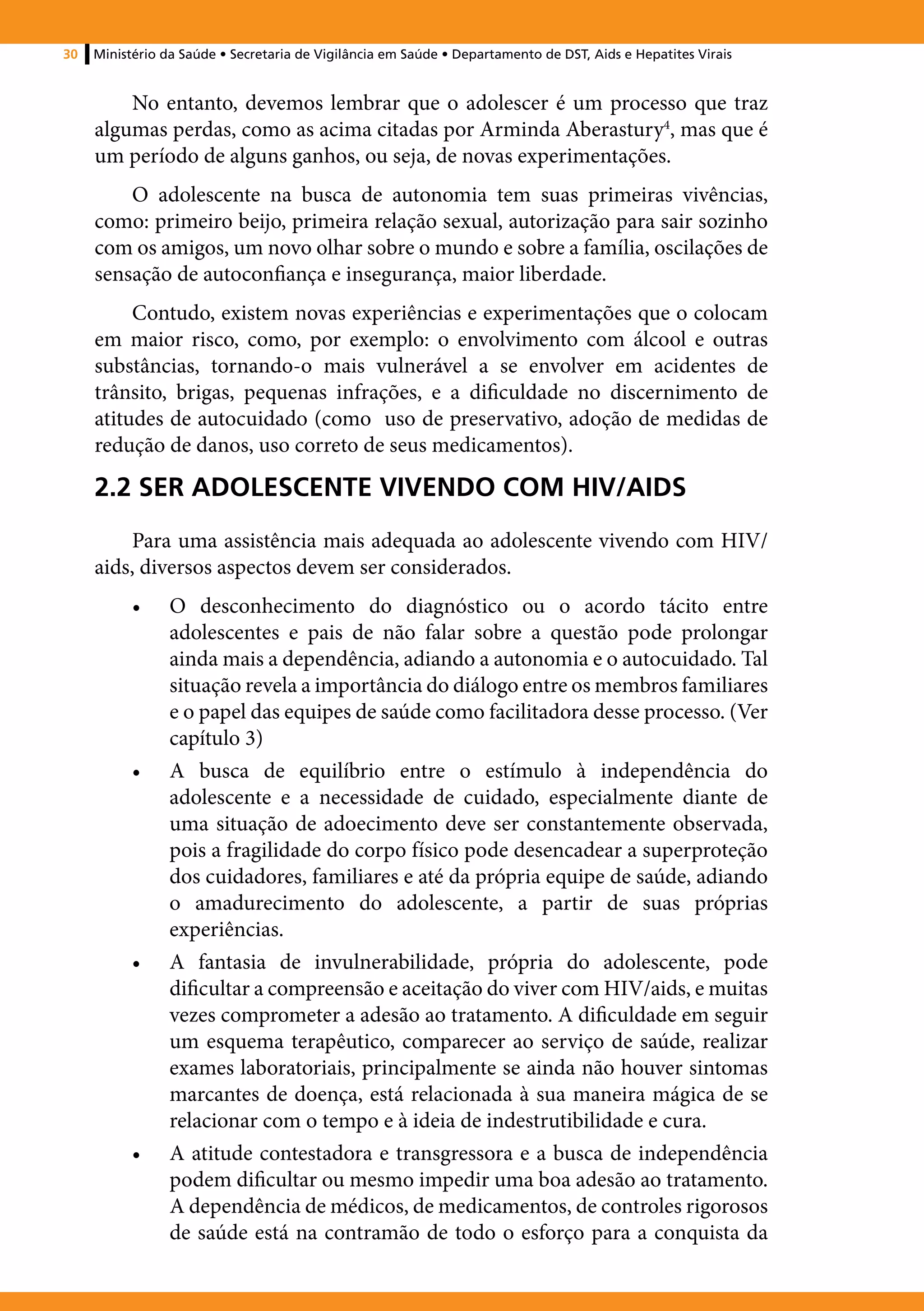 30   Ministério da Saúde • Secretaria de Vigilância em Saúde • Departamento de DST, Aids e Hepatites Virais


         No entanto, devemos lembrar que o adolescer é um processo que traz
     algumas perdas, como as acima citadas por Arminda Aberastury4, mas que é
     um período de alguns ganhos, ou seja, de novas experimentações.
         O adolescente na busca de autonomia tem suas primeiras vivências,
     como: primeiro beijo, primeira relação sexual, autorização para sair sozinho
     com os amigos, um novo olhar sobre o mundo e sobre a família, oscilações de
     sensação de autoconfiança e insegurança, maior liberdade.
          Contudo, existem novas experiências e experimentações que o colocam
     em maior risco, como, por exemplo: o envolvimento com álcool e outras
     substâncias, tornando-o mais vulnerável a se envolver em acidentes de
     trânsito, brigas, pequenas infrações, e a dificuldade no discernimento de
     atitudes de autocuidado (como uso de preservativo, adoção de medidas de
     redução de danos, uso correto de seus medicamentos).

     2.2 SER ADOLESCENTE VIVENDO COM HIV/AIDS
         Para uma assistência mais adequada ao adolescente vivendo com HIV/
     aids, diversos aspectos devem ser considerados.
           •	    O desconhecimento do diagnóstico ou o acordo tácito entre
                 adolescentes e pais de não falar sobre a questão pode prolongar
                 ainda mais a dependência, adiando a autonomia e o autocuidado. Tal
                 situação revela a importância do diálogo entre os membros familiares
                 e o papel das equipes de saúde como facilitadora desse processo. (Ver
                 capítulo 3)
           •	    A busca de equilíbrio entre o estímulo à independência do
                 adolescente e a necessidade de cuidado, especialmente diante de
                 uma situação de adoecimento deve ser constantemente observada,
                 pois a fragilidade do corpo físico pode desencadear a superproteção
                 dos cuidadores, familiares e até da própria equipe de saúde, adiando
                 o amadurecimento do adolescente, a partir de suas próprias
                 experiências.
           •	    A fantasia de invulnerabilidade, própria do adolescente, pode
                 dificultar a compreensão e aceitação do viver com HIV/aids, e muitas
                 vezes comprometer a adesão ao tratamento. A dificuldade em seguir
                 um esquema terapêutico, comparecer ao serviço de saúde, realizar
                 exames laboratoriais, principalmente se ainda não houver sintomas
                 marcantes de doença, está relacionada à sua maneira mágica de se
                 relacionar com o tempo e à ideia de indestrutibilidade e cura.
           •	    A atitude contestadora e transgressora e a busca de independência
                 podem dificultar ou mesmo impedir uma boa adesão ao tratamento.
                 A dependência de médicos, de medicamentos, de controles rigorosos
                 de saúde está na contramão de todo o esforço para a conquista da
 