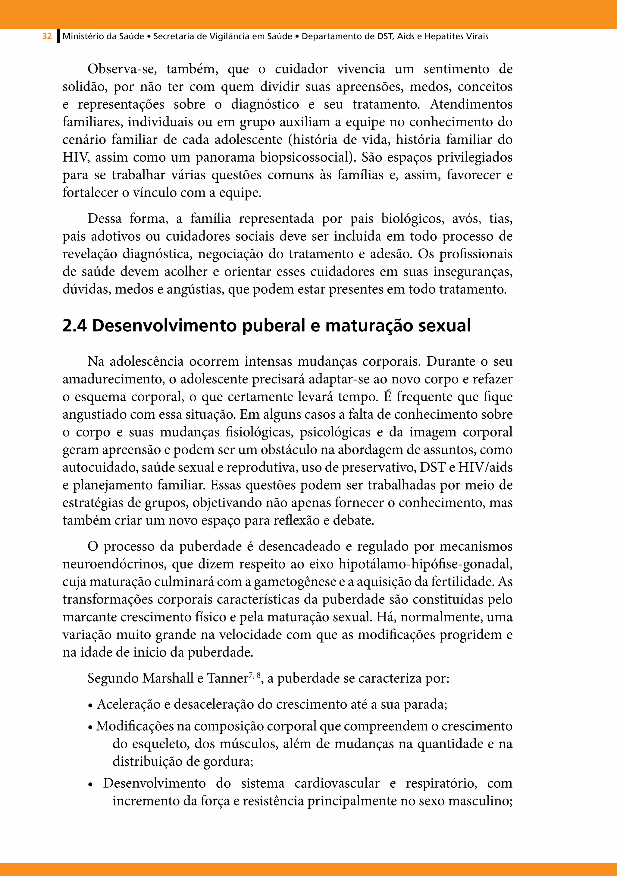 32   Ministério da Saúde • Secretaria de Vigilância em Saúde • Departamento de DST, Aids e Hepatites Virais


          Observa-se, também, que o cuidador vivencia um sentimento de
     solidão, por não ter com quem dividir suas apreensões, medos, conceitos
     e representações sobre o diagnóstico e seu tratamento. Atendimentos
     familiares, individuais ou em grupo auxiliam a equipe no conhecimento do
     cenário familiar de cada adolescente (história de vida, história familiar do
     HIV, assim como um panorama biopsicossocial). São espaços privilegiados
     para se trabalhar várias questões comuns às famílias e, assim, favorecer e
     fortalecer o vínculo com a equipe.
         Dessa forma, a família representada por pais biológicos, avós, tias,
     pais adotivos ou cuidadores sociais deve ser incluída em todo processo de
     revelação diagnóstica, negociação do tratamento e adesão. Os profissionais
     de saúde devem acolher e orientar esses cuidadores em suas inseguranças,
     dúvidas, medos e angústias, que podem estar presentes em todo tratamento.

     2.4 Desenvolvimento puberal e maturação sexual
          Na adolescência ocorrem intensas mudanças corporais. Durante o seu
     amadurecimento, o adolescente precisará adaptar-se ao novo corpo e refazer
     o esquema corporal, o que certamente levará tempo. É frequente que fique
     angustiado com essa situação. Em alguns casos a falta de conhecimento sobre
     o corpo e suas mudanças fisiológicas, psicológicas e da imagem corporal
     geram apreensão e podem ser um obstáculo na abordagem de assuntos, como
     autocuidado, saúde sexual e reprodutiva, uso de preservativo, DST e HIV/aids
     e planejamento familiar. Essas questões podem ser trabalhadas por meio de
     estratégias de grupos, objetivando não apenas fornecer o conhecimento, mas
     também criar um novo espaço para reflexão e debate.
         O processo da puberdade é desencadeado e regulado por mecanismos
     neuroendócrinos, que dizem respeito ao eixo hipotálamo-hipófise-gonadal,
     cuja maturação culminará com a gametogênese e a aquisição da fertilidade. As
     transformações corporais características da puberdade são constituídas pelo
     marcante crescimento físico e pela maturação sexual. Há, normalmente, uma
     variação muito grande na velocidade com que as modificações progridem e
     na idade de início da puberdade.
          Segundo Marshall e Tanner7, 8, a puberdade se caracteriza por:
          • Aceleração e desaceleração do crescimento até a sua parada;
          • Modificações na composição corporal que compreendem o crescimento
              do esqueleto, dos músculos, além de mudanças na quantidade e na
              distribuição de gordura;
          • Desenvolvimento do sistema cardiovascular e respiratório, com
              incremento da força e resistência principalmente no sexo masculino;
 