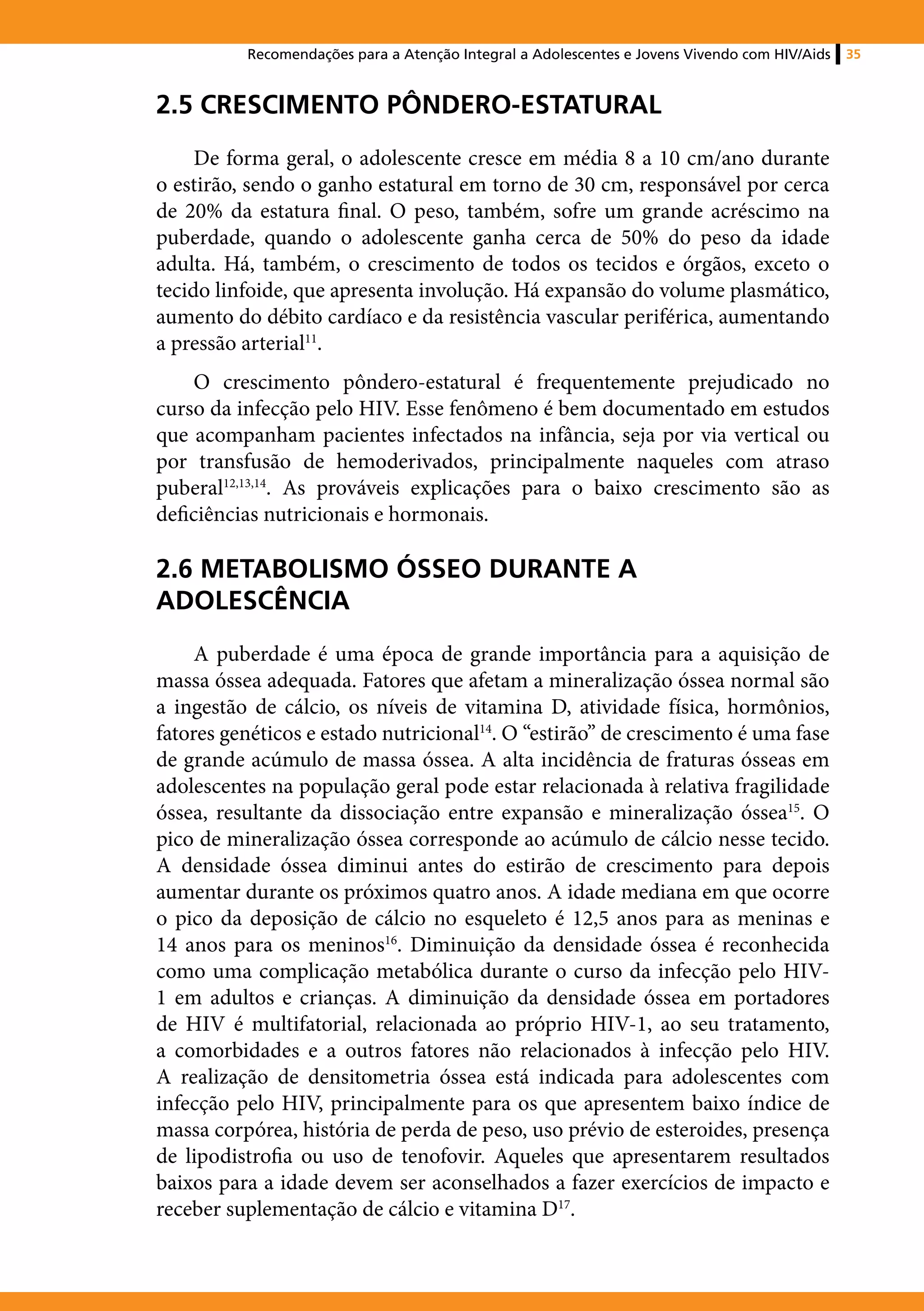 Recomendações para a Atenção Integral a Adolescentes e Jovens Vivendo com HIV/Aids   35



2.5 CRESCIMENTO PÔNDERO-ESTATURAL
     De forma geral, o adolescente cresce em média 8 a 10 cm/ano durante
o estirão, sendo o ganho estatural em torno de 30 cm, responsável por cerca
de 20% da estatura final. O peso, também, sofre um grande acréscimo na
puberdade, quando o adolescente ganha cerca de 50% do peso da idade
adulta. Há, também, o crescimento de todos os tecidos e órgãos, exceto o
tecido linfoide, que apresenta involução. Há expansão do volume plasmático,
aumento do débito cardíaco e da resistência vascular periférica, aumentando
a pressão arterial11.
     O crescimento pôndero-estatural é frequentemente prejudicado no
curso da infecção pelo HIV. Esse fenômeno é bem documentado em estudos
que acompanham pacientes infectados na infância, seja por via vertical ou
por transfusão de hemoderivados, principalmente naqueles com atraso
puberal12,13,14. As prováveis explicações para o baixo crescimento são as
deficiências nutricionais e hormonais.

2.6 METABOLISMO ÓSSEO DURANTE A
ADOLESCÊNCIA
     A puberdade é uma época de grande importância para a aquisição de
massa óssea adequada. Fatores que afetam a mineralização óssea normal são
a ingestão de cálcio, os níveis de vitamina D, atividade física, hormônios,
fatores genéticos e estado nutricional14. O “estirão” de crescimento é uma fase
de grande acúmulo de massa óssea. A alta incidência de fraturas ósseas em
adolescentes na população geral pode estar relacionada à relativa fragilidade
óssea, resultante da dissociação entre expansão e mineralização óssea15. O
pico de mineralização óssea corresponde ao acúmulo de cálcio nesse tecido.
A densidade óssea diminui antes do estirão de crescimento para depois
aumentar durante os próximos quatro anos. A idade mediana em que ocorre
o pico da deposição de cálcio no esqueleto é 12,5 anos para as meninas e
14 anos para os meninos16. Diminuição da densidade óssea é reconhecida
como uma complicação metabólica durante o curso da infecção pelo HIV-
1 em adultos e crianças. A diminuição da densidade óssea em portadores
de HIV é multifatorial, relacionada ao próprio HIV-1, ao seu tratamento,
a comorbidades e a outros fatores não relacionados à infecção pelo HIV.
A realização de densitometria óssea está indicada para adolescentes com
infecção pelo HIV, principalmente para os que apresentem baixo índice de
massa corpórea, história de perda de peso, uso prévio de esteroides, presença
de lipodistrofia ou uso de tenofovir. Aqueles que apresentarem resultados
baixos para a idade devem ser aconselhados a fazer exercícios de impacto e
receber suplementação de cálcio e vitamina D17.
 