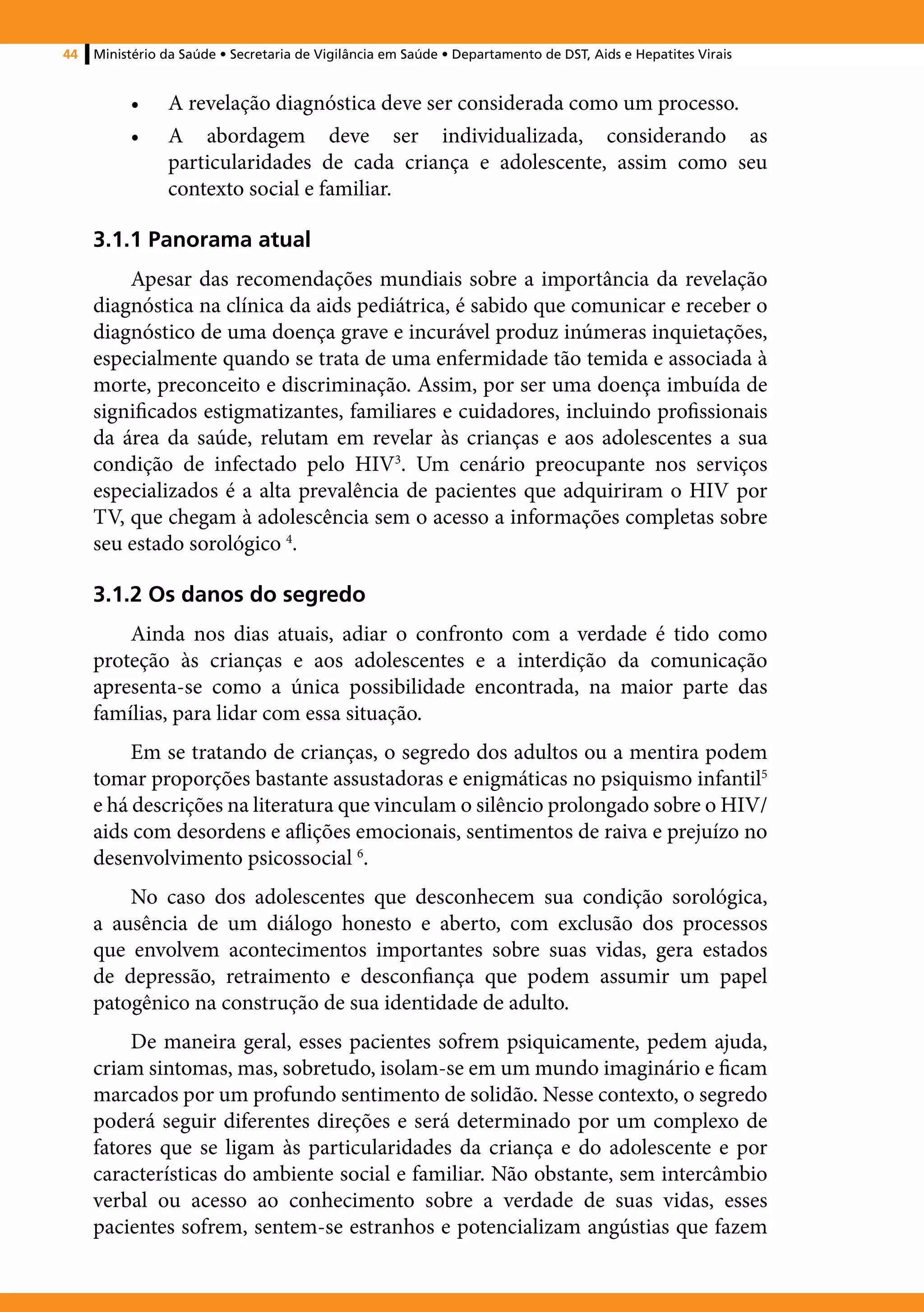44   Ministério da Saúde • Secretaria de Vigilância em Saúde • Departamento de DST, Aids e Hepatites Virais


          •	    A revelação diagnóstica deve ser considerada como um processo.
          •	    A abordagem deve ser individualizada, considerando as
                particularidades de cada criança e adolescente, assim como seu
                contexto social e familiar.

     3.1.1 Panorama atual
         Apesar das recomendações mundiais sobre a importância da revelação
     diagnóstica na clínica da aids pediátrica, é sabido que comunicar e receber o
     diagnóstico de uma doença grave e incurável produz inúmeras inquietações,
     especialmente quando se trata de uma enfermidade tão temida e associada à
     morte, preconceito e discriminação. Assim, por ser uma doença imbuída de
     significados estigmatizantes, familiares e cuidadores, incluindo profissionais
     da área da saúde, relutam em revelar às crianças e aos adolescentes a sua
     condição de infectado pelo HIV3. Um cenário preocupante nos serviços
     especializados é a alta prevalência de pacientes que adquiriram o HIV por
     TV, que chegam à adolescência sem o acesso a informações completas sobre
     seu estado sorológico 4.

     3.1.2 Os danos do segredo
         Ainda nos dias atuais, adiar o confronto com a verdade é tido como
     proteção às crianças e aos adolescentes e a interdição da comunicação
     apresenta-se como a única possibilidade encontrada, na maior parte das
     famílias, para lidar com essa situação.
          Em se tratando de crianças, o segredo dos adultos ou a mentira podem
     tomar proporções bastante assustadoras e enigmáticas no psiquismo infantil5
     e há descrições na literatura que vinculam o silêncio prolongado sobre o HIV/
     aids com desordens e aflições emocionais, sentimentos de raiva e prejuízo no
     desenvolvimento psicossocial 6.
         No caso dos adolescentes que desconhecem sua condição sorológica,
     a ausência de um diálogo honesto e aberto, com exclusão dos processos
     que envolvem acontecimentos importantes sobre suas vidas, gera estados
     de depressão, retraimento e desconfiança que podem assumir um papel
     patogênico na construção de sua identidade de adulto.
          De maneira geral, esses pacientes sofrem psiquicamente, pedem ajuda,
     criam sintomas, mas, sobretudo, isolam-se em um mundo imaginário e ficam
     marcados por um profundo sentimento de solidão. Nesse contexto, o segredo
     poderá seguir diferentes direções e será determinado por um complexo de
     fatores que se ligam às particularidades da criança e do adolescente e por
     características do ambiente social e familiar. Não obstante, sem intercâmbio
     verbal ou acesso ao conhecimento sobre a verdade de suas vidas, esses
     pacientes sofrem, sentem-se estranhos e potencializam angústias que fazem
 